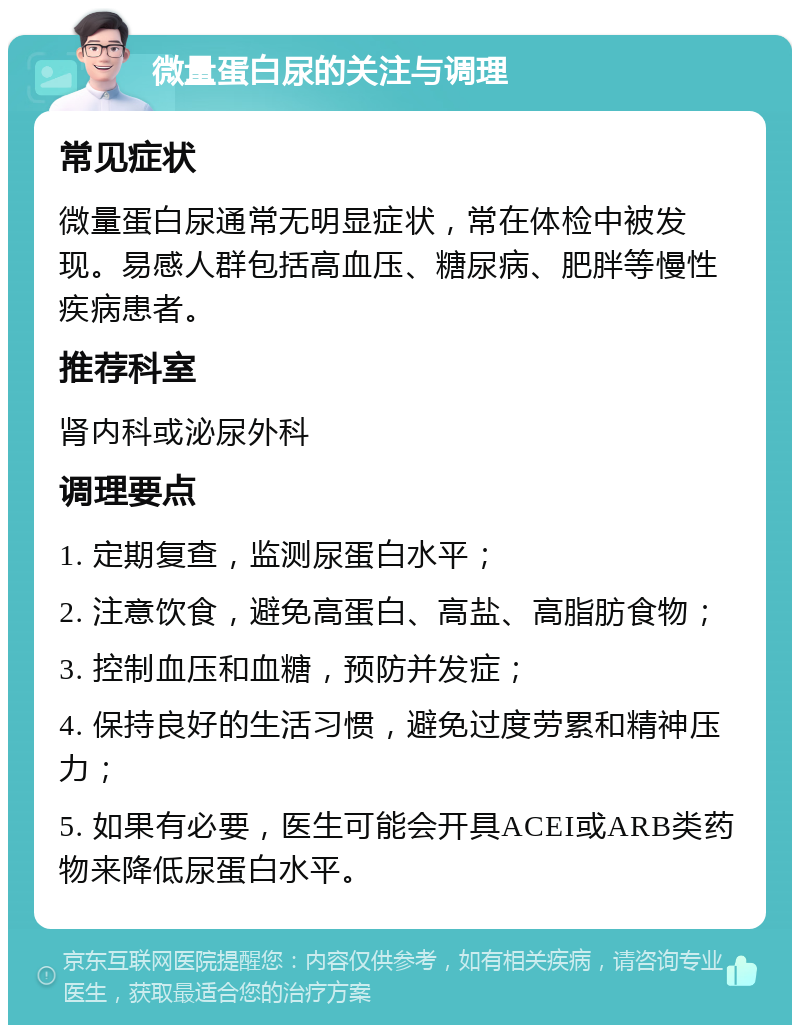 微量蛋白尿的关注与调理 常见症状 微量蛋白尿通常无明显症状，常在体检中被发现。易感人群包括高血压、糖尿病、肥胖等慢性疾病患者。 推荐科室 肾内科或泌尿外科 调理要点 1. 定期复查，监测尿蛋白水平； 2. 注意饮食，避免高蛋白、高盐、高脂肪食物； 3. 控制血压和血糖，预防并发症； 4. 保持良好的生活习惯，避免过度劳累和精神压力； 5. 如果有必要，医生可能会开具ACEI或ARB类药物来降低尿蛋白水平。