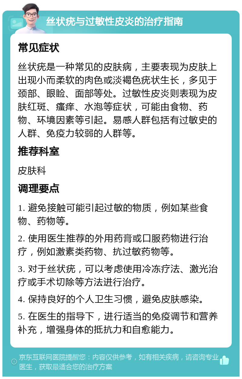 丝状疣与过敏性皮炎的治疗指南 常见症状 丝状疣是一种常见的皮肤病，主要表现为皮肤上出现小而柔软的肉色或淡褐色疣状生长，多见于颈部、眼睑、面部等处。过敏性皮炎则表现为皮肤红斑、瘙痒、水泡等症状，可能由食物、药物、环境因素等引起。易感人群包括有过敏史的人群、免疫力较弱的人群等。 推荐科室 皮肤科 调理要点 1. 避免接触可能引起过敏的物质，例如某些食物、药物等。 2. 使用医生推荐的外用药膏或口服药物进行治疗，例如激素类药物、抗过敏药物等。 3. 对于丝状疣，可以考虑使用冷冻疗法、激光治疗或手术切除等方法进行治疗。 4. 保持良好的个人卫生习惯，避免皮肤感染。 5. 在医生的指导下，进行适当的免疫调节和营养补充，增强身体的抵抗力和自愈能力。