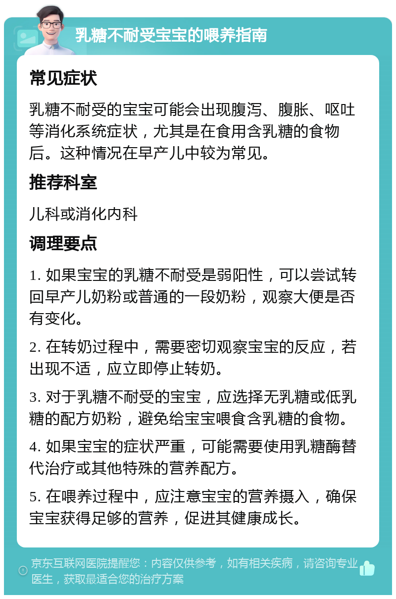 乳糖不耐受宝宝的喂养指南 常见症状 乳糖不耐受的宝宝可能会出现腹泻、腹胀、呕吐等消化系统症状，尤其是在食用含乳糖的食物后。这种情况在早产儿中较为常见。 推荐科室 儿科或消化内科 调理要点 1. 如果宝宝的乳糖不耐受是弱阳性，可以尝试转回早产儿奶粉或普通的一段奶粉，观察大便是否有变化。 2. 在转奶过程中，需要密切观察宝宝的反应，若出现不适，应立即停止转奶。 3. 对于乳糖不耐受的宝宝，应选择无乳糖或低乳糖的配方奶粉，避免给宝宝喂食含乳糖的食物。 4. 如果宝宝的症状严重，可能需要使用乳糖酶替代治疗或其他特殊的营养配方。 5. 在喂养过程中，应注意宝宝的营养摄入，确保宝宝获得足够的营养，促进其健康成长。