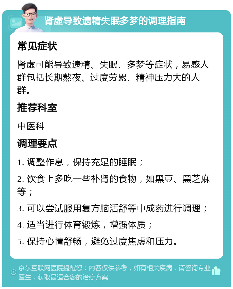 肾虚导致遗精失眠多梦的调理指南 常见症状 肾虚可能导致遗精、失眠、多梦等症状，易感人群包括长期熬夜、过度劳累、精神压力大的人群。 推荐科室 中医科 调理要点 1. 调整作息，保持充足的睡眠； 2. 饮食上多吃一些补肾的食物，如黑豆、黑芝麻等； 3. 可以尝试服用复方脑活舒等中成药进行调理； 4. 适当进行体育锻炼，增强体质； 5. 保持心情舒畅，避免过度焦虑和压力。