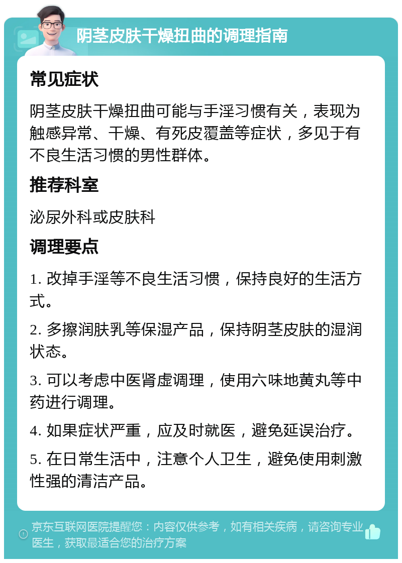 阴茎皮肤干燥扭曲的调理指南 常见症状 阴茎皮肤干燥扭曲可能与手淫习惯有关，表现为触感异常、干燥、有死皮覆盖等症状，多见于有不良生活习惯的男性群体。 推荐科室 泌尿外科或皮肤科 调理要点 1. 改掉手淫等不良生活习惯，保持良好的生活方式。 2. 多擦润肤乳等保湿产品，保持阴茎皮肤的湿润状态。 3. 可以考虑中医肾虚调理，使用六味地黄丸等中药进行调理。 4. 如果症状严重，应及时就医，避免延误治疗。 5. 在日常生活中，注意个人卫生，避免使用刺激性强的清洁产品。