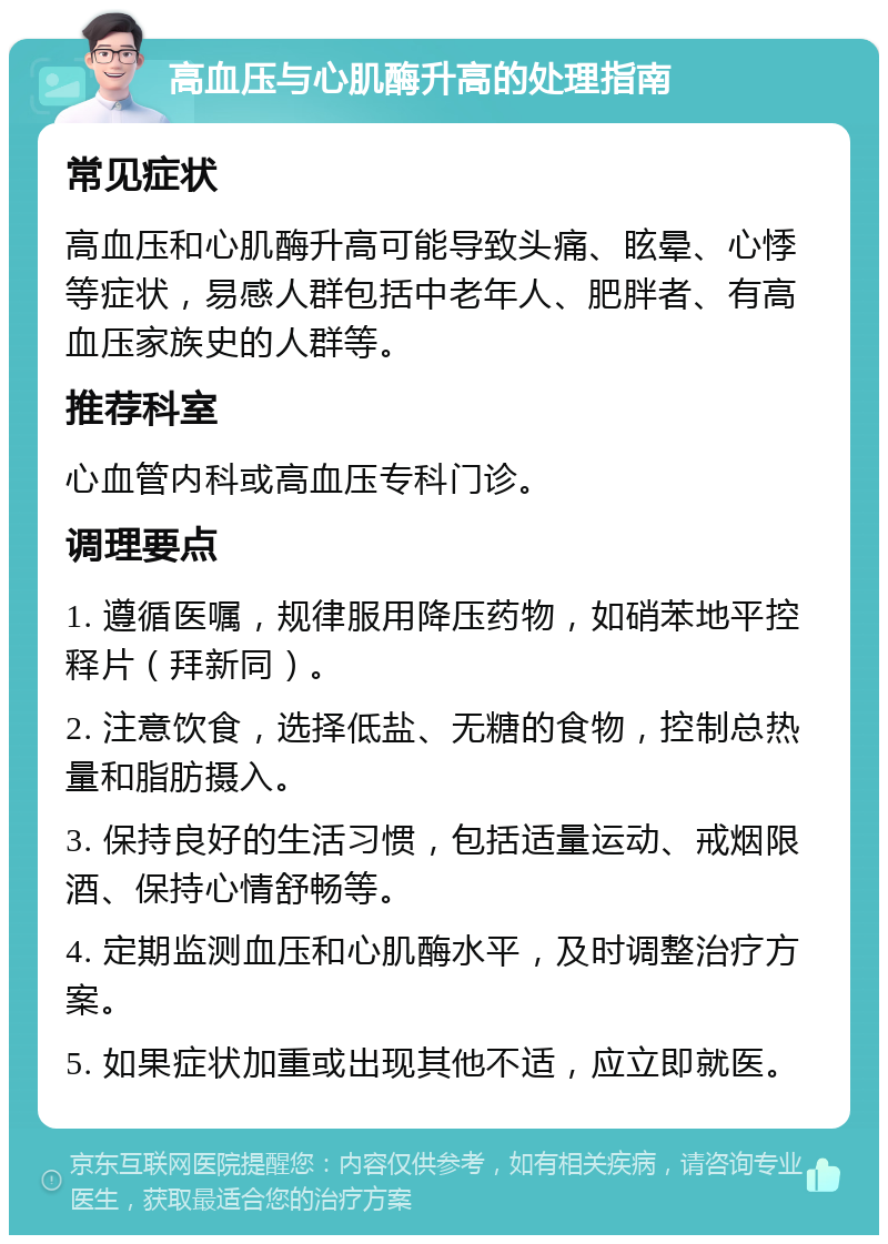 高血压与心肌酶升高的处理指南 常见症状 高血压和心肌酶升高可能导致头痛、眩晕、心悸等症状，易感人群包括中老年人、肥胖者、有高血压家族史的人群等。 推荐科室 心血管内科或高血压专科门诊。 调理要点 1. 遵循医嘱，规律服用降压药物，如硝苯地平控释片（拜新同）。 2. 注意饮食，选择低盐、无糖的食物，控制总热量和脂肪摄入。 3. 保持良好的生活习惯，包括适量运动、戒烟限酒、保持心情舒畅等。 4. 定期监测血压和心肌酶水平，及时调整治疗方案。 5. 如果症状加重或出现其他不适，应立即就医。