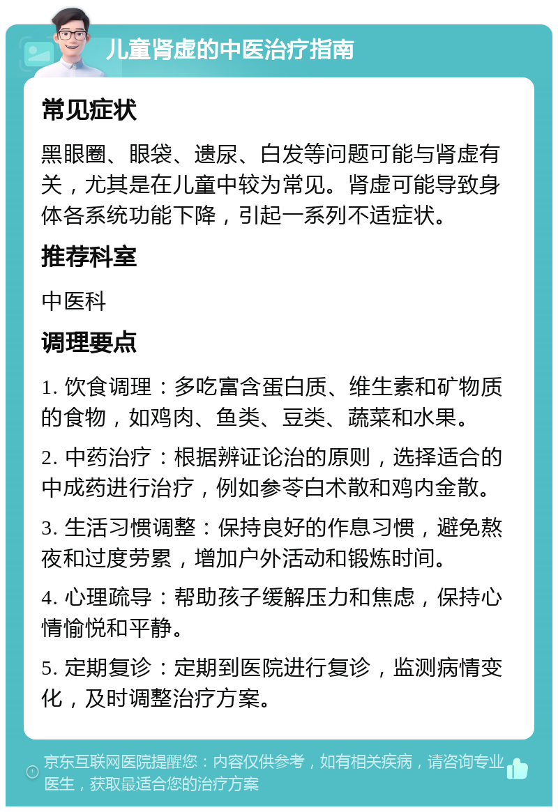 儿童肾虚的中医治疗指南 常见症状 黑眼圈、眼袋、遗尿、白发等问题可能与肾虚有关，尤其是在儿童中较为常见。肾虚可能导致身体各系统功能下降，引起一系列不适症状。 推荐科室 中医科 调理要点 1. 饮食调理：多吃富含蛋白质、维生素和矿物质的食物，如鸡肉、鱼类、豆类、蔬菜和水果。 2. 中药治疗：根据辨证论治的原则，选择适合的中成药进行治疗，例如参苓白术散和鸡内金散。 3. 生活习惯调整：保持良好的作息习惯，避免熬夜和过度劳累，增加户外活动和锻炼时间。 4. 心理疏导：帮助孩子缓解压力和焦虑，保持心情愉悦和平静。 5. 定期复诊：定期到医院进行复诊，监测病情变化，及时调整治疗方案。