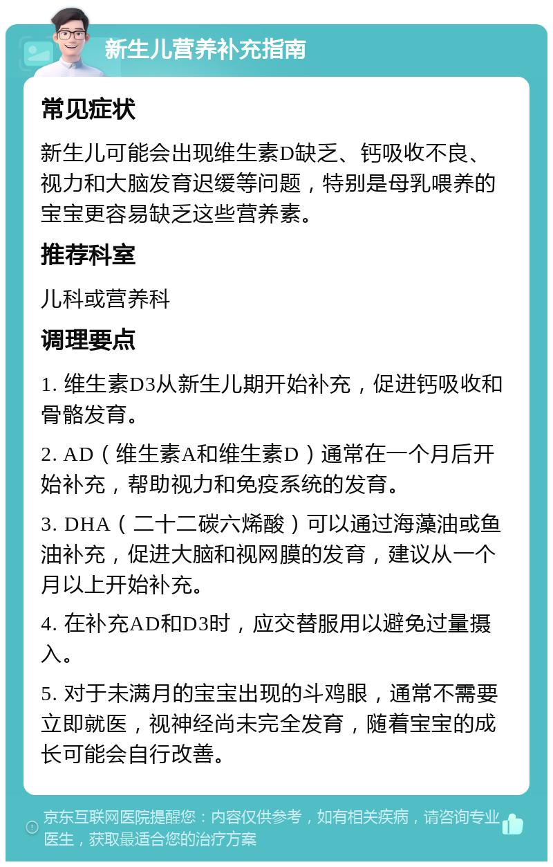 新生儿营养补充指南 常见症状 新生儿可能会出现维生素D缺乏、钙吸收不良、视力和大脑发育迟缓等问题，特别是母乳喂养的宝宝更容易缺乏这些营养素。 推荐科室 儿科或营养科 调理要点 1. 维生素D3从新生儿期开始补充，促进钙吸收和骨骼发育。 2. AD（维生素A和维生素D）通常在一个月后开始补充，帮助视力和免疫系统的发育。 3. DHA（二十二碳六烯酸）可以通过海藻油或鱼油补充，促进大脑和视网膜的发育，建议从一个月以上开始补充。 4. 在补充AD和D3时，应交替服用以避免过量摄入。 5. 对于未满月的宝宝出现的斗鸡眼，通常不需要立即就医，视神经尚未完全发育，随着宝宝的成长可能会自行改善。