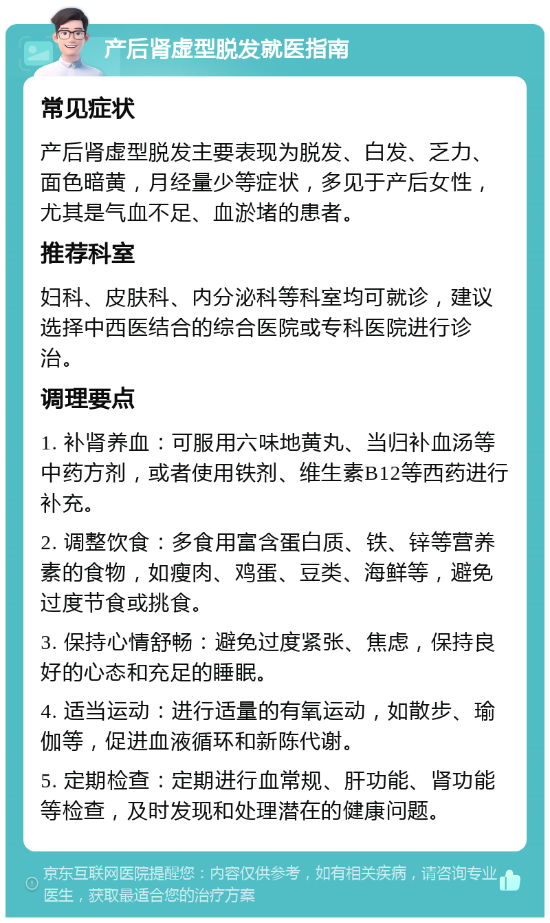 产后肾虚型脱发就医指南 常见症状 产后肾虚型脱发主要表现为脱发、白发、乏力、面色暗黄，月经量少等症状，多见于产后女性，尤其是气血不足、血淤堵的患者。 推荐科室 妇科、皮肤科、内分泌科等科室均可就诊，建议选择中西医结合的综合医院或专科医院进行诊治。 调理要点 1. 补肾养血：可服用六味地黄丸、当归补血汤等中药方剂，或者使用铁剂、维生素B12等西药进行补充。 2. 调整饮食：多食用富含蛋白质、铁、锌等营养素的食物，如瘦肉、鸡蛋、豆类、海鲜等，避免过度节食或挑食。 3. 保持心情舒畅：避免过度紧张、焦虑，保持良好的心态和充足的睡眠。 4. 适当运动：进行适量的有氧运动，如散步、瑜伽等，促进血液循环和新陈代谢。 5. 定期检查：定期进行血常规、肝功能、肾功能等检查，及时发现和处理潜在的健康问题。