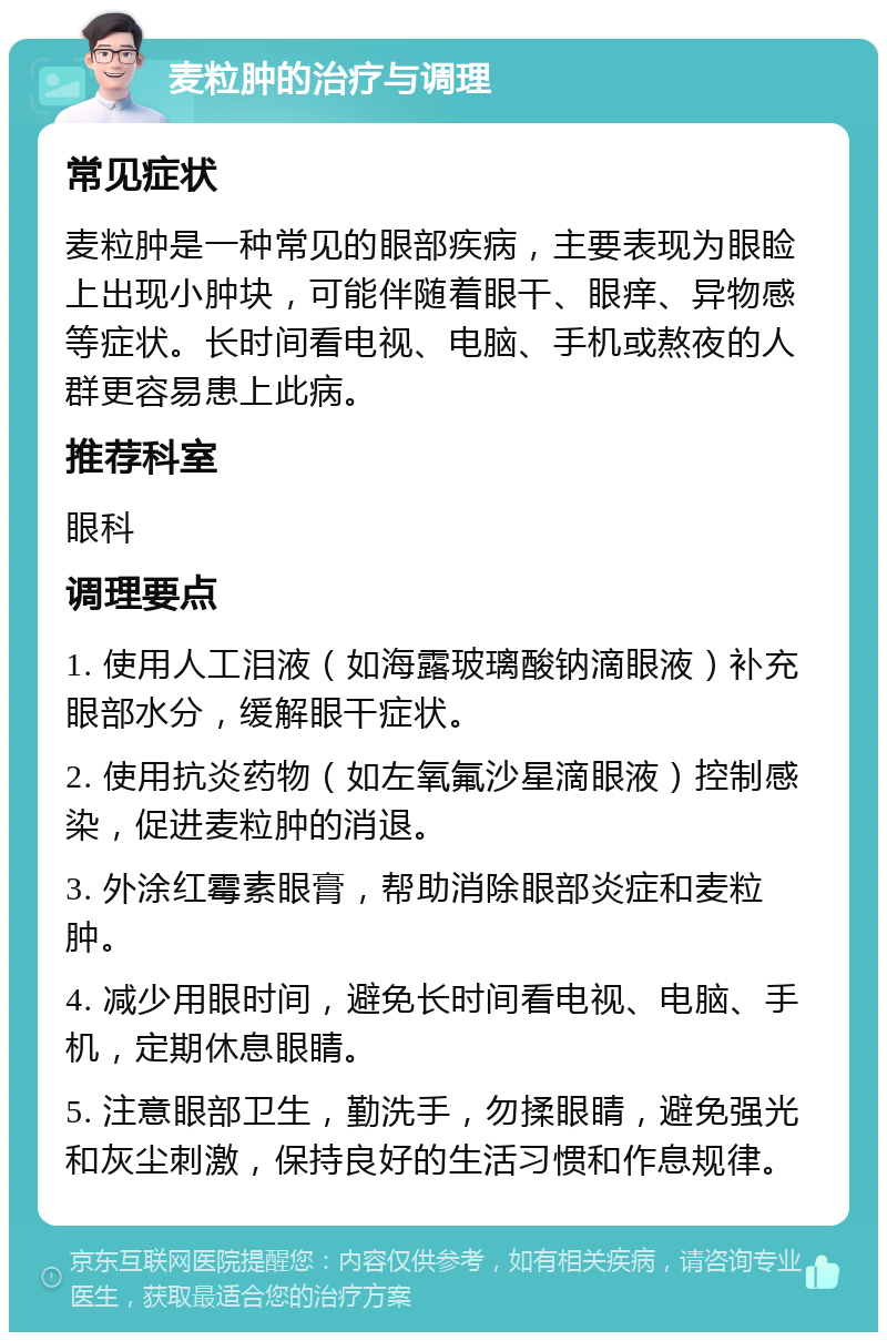 麦粒肿的治疗与调理 常见症状 麦粒肿是一种常见的眼部疾病，主要表现为眼睑上出现小肿块，可能伴随着眼干、眼痒、异物感等症状。长时间看电视、电脑、手机或熬夜的人群更容易患上此病。 推荐科室 眼科 调理要点 1. 使用人工泪液（如海露玻璃酸钠滴眼液）补充眼部水分，缓解眼干症状。 2. 使用抗炎药物（如左氧氟沙星滴眼液）控制感染，促进麦粒肿的消退。 3. 外涂红霉素眼膏，帮助消除眼部炎症和麦粒肿。 4. 减少用眼时间，避免长时间看电视、电脑、手机，定期休息眼睛。 5. 注意眼部卫生，勤洗手，勿揉眼睛，避免强光和灰尘刺激，保持良好的生活习惯和作息规律。