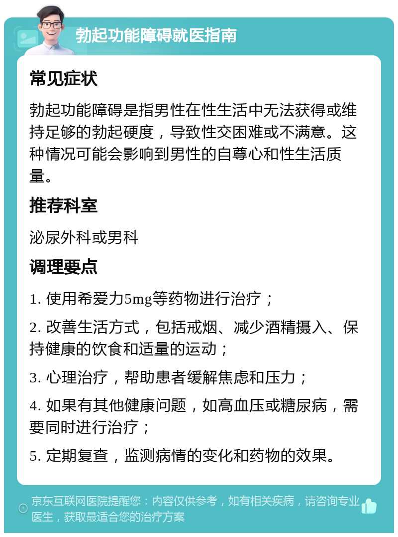 勃起功能障碍就医指南 常见症状 勃起功能障碍是指男性在性生活中无法获得或维持足够的勃起硬度，导致性交困难或不满意。这种情况可能会影响到男性的自尊心和性生活质量。 推荐科室 泌尿外科或男科 调理要点 1. 使用希爱力5mg等药物进行治疗； 2. 改善生活方式，包括戒烟、减少酒精摄入、保持健康的饮食和适量的运动； 3. 心理治疗，帮助患者缓解焦虑和压力； 4. 如果有其他健康问题，如高血压或糖尿病，需要同时进行治疗； 5. 定期复查，监测病情的变化和药物的效果。