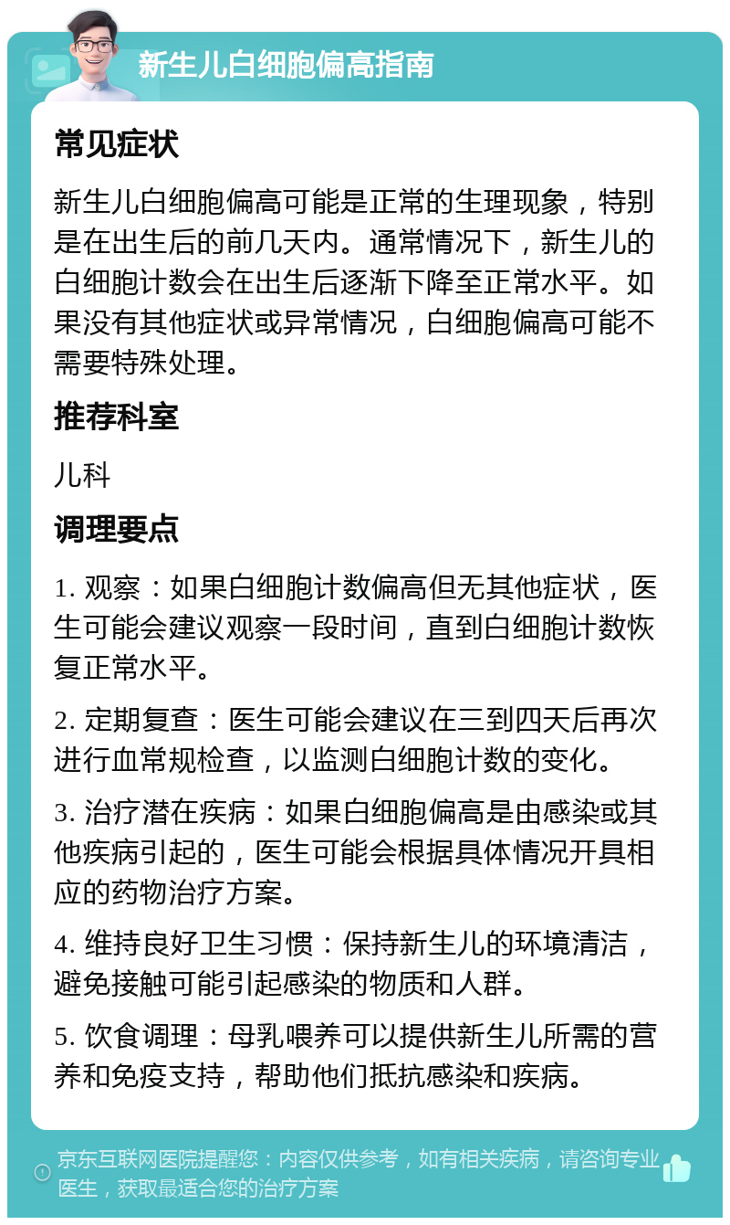 新生儿白细胞偏高指南 常见症状 新生儿白细胞偏高可能是正常的生理现象，特别是在出生后的前几天内。通常情况下，新生儿的白细胞计数会在出生后逐渐下降至正常水平。如果没有其他症状或异常情况，白细胞偏高可能不需要特殊处理。 推荐科室 儿科 调理要点 1. 观察：如果白细胞计数偏高但无其他症状，医生可能会建议观察一段时间，直到白细胞计数恢复正常水平。 2. 定期复查：医生可能会建议在三到四天后再次进行血常规检查，以监测白细胞计数的变化。 3. 治疗潜在疾病：如果白细胞偏高是由感染或其他疾病引起的，医生可能会根据具体情况开具相应的药物治疗方案。 4. 维持良好卫生习惯：保持新生儿的环境清洁，避免接触可能引起感染的物质和人群。 5. 饮食调理：母乳喂养可以提供新生儿所需的营养和免疫支持，帮助他们抵抗感染和疾病。