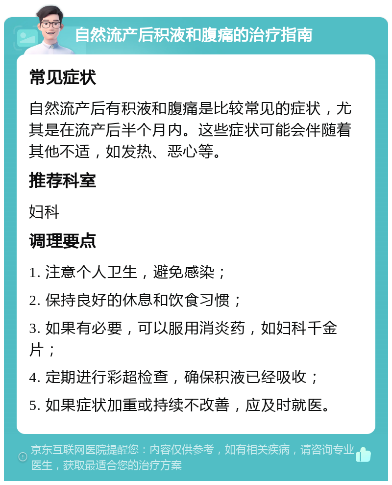 自然流产后积液和腹痛的治疗指南 常见症状 自然流产后有积液和腹痛是比较常见的症状，尤其是在流产后半个月内。这些症状可能会伴随着其他不适，如发热、恶心等。 推荐科室 妇科 调理要点 1. 注意个人卫生，避免感染； 2. 保持良好的休息和饮食习惯； 3. 如果有必要，可以服用消炎药，如妇科千金片； 4. 定期进行彩超检查，确保积液已经吸收； 5. 如果症状加重或持续不改善，应及时就医。