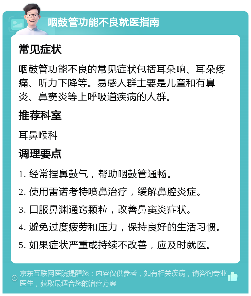 咽鼓管功能不良就医指南 常见症状 咽鼓管功能不良的常见症状包括耳朵响、耳朵疼痛、听力下降等。易感人群主要是儿童和有鼻炎、鼻窦炎等上呼吸道疾病的人群。 推荐科室 耳鼻喉科 调理要点 1. 经常捏鼻鼓气，帮助咽鼓管通畅。 2. 使用雷诺考特喷鼻治疗，缓解鼻腔炎症。 3. 口服鼻渊通窍颗粒，改善鼻窦炎症状。 4. 避免过度疲劳和压力，保持良好的生活习惯。 5. 如果症状严重或持续不改善，应及时就医。