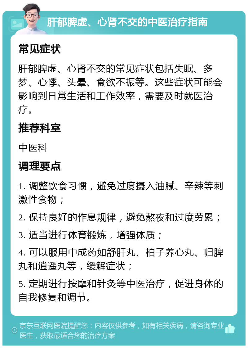 肝郁脾虚、心肾不交的中医治疗指南 常见症状 肝郁脾虚、心肾不交的常见症状包括失眠、多梦、心悸、头晕、食欲不振等。这些症状可能会影响到日常生活和工作效率，需要及时就医治疗。 推荐科室 中医科 调理要点 1. 调整饮食习惯，避免过度摄入油腻、辛辣等刺激性食物； 2. 保持良好的作息规律，避免熬夜和过度劳累； 3. 适当进行体育锻炼，增强体质； 4. 可以服用中成药如舒肝丸、柏子养心丸、归脾丸和逍遥丸等，缓解症状； 5. 定期进行按摩和针灸等中医治疗，促进身体的自我修复和调节。