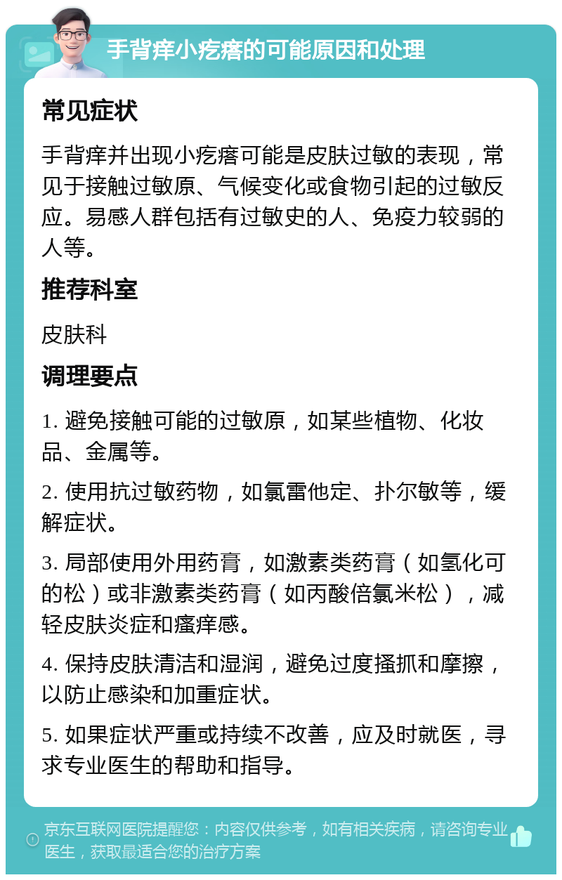 手背痒小疙瘩的可能原因和处理 常见症状 手背痒并出现小疙瘩可能是皮肤过敏的表现，常见于接触过敏原、气候变化或食物引起的过敏反应。易感人群包括有过敏史的人、免疫力较弱的人等。 推荐科室 皮肤科 调理要点 1. 避免接触可能的过敏原，如某些植物、化妆品、金属等。 2. 使用抗过敏药物，如氯雷他定、扑尔敏等，缓解症状。 3. 局部使用外用药膏，如激素类药膏（如氢化可的松）或非激素类药膏（如丙酸倍氯米松），减轻皮肤炎症和瘙痒感。 4. 保持皮肤清洁和湿润，避免过度搔抓和摩擦，以防止感染和加重症状。 5. 如果症状严重或持续不改善，应及时就医，寻求专业医生的帮助和指导。