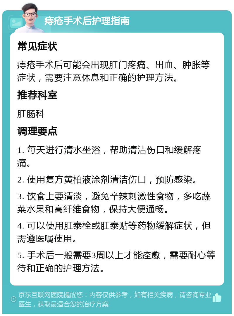 痔疮手术后护理指南 常见症状 痔疮手术后可能会出现肛门疼痛、出血、肿胀等症状，需要注意休息和正确的护理方法。 推荐科室 肛肠科 调理要点 1. 每天进行清水坐浴，帮助清洁伤口和缓解疼痛。 2. 使用复方黄柏液涂剂清洁伤口，预防感染。 3. 饮食上要清淡，避免辛辣刺激性食物，多吃蔬菜水果和高纤维食物，保持大便通畅。 4. 可以使用肛泰栓或肛泰贴等药物缓解症状，但需遵医嘱使用。 5. 手术后一般需要3周以上才能痊愈，需要耐心等待和正确的护理方法。