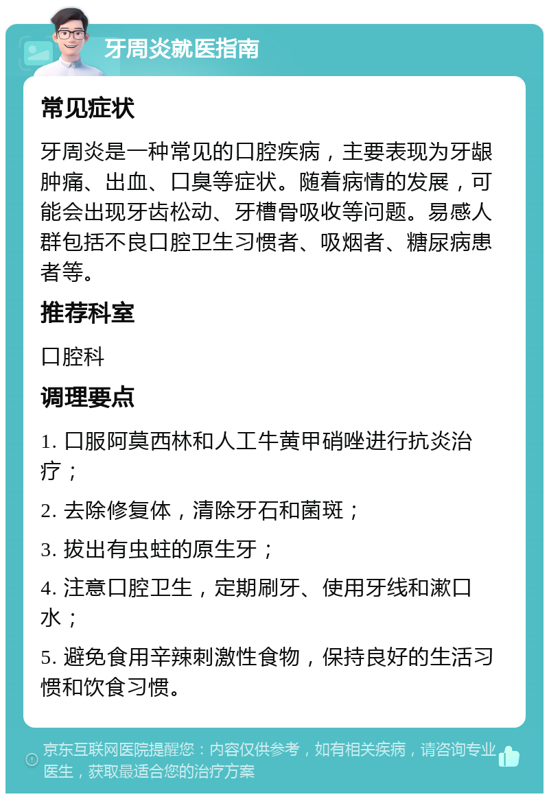 牙周炎就医指南 常见症状 牙周炎是一种常见的口腔疾病，主要表现为牙龈肿痛、出血、口臭等症状。随着病情的发展，可能会出现牙齿松动、牙槽骨吸收等问题。易感人群包括不良口腔卫生习惯者、吸烟者、糖尿病患者等。 推荐科室 口腔科 调理要点 1. 口服阿莫西林和人工牛黄甲硝唑进行抗炎治疗； 2. 去除修复体，清除牙石和菌斑； 3. 拔出有虫蛀的原生牙； 4. 注意口腔卫生，定期刷牙、使用牙线和漱口水； 5. 避免食用辛辣刺激性食物，保持良好的生活习惯和饮食习惯。