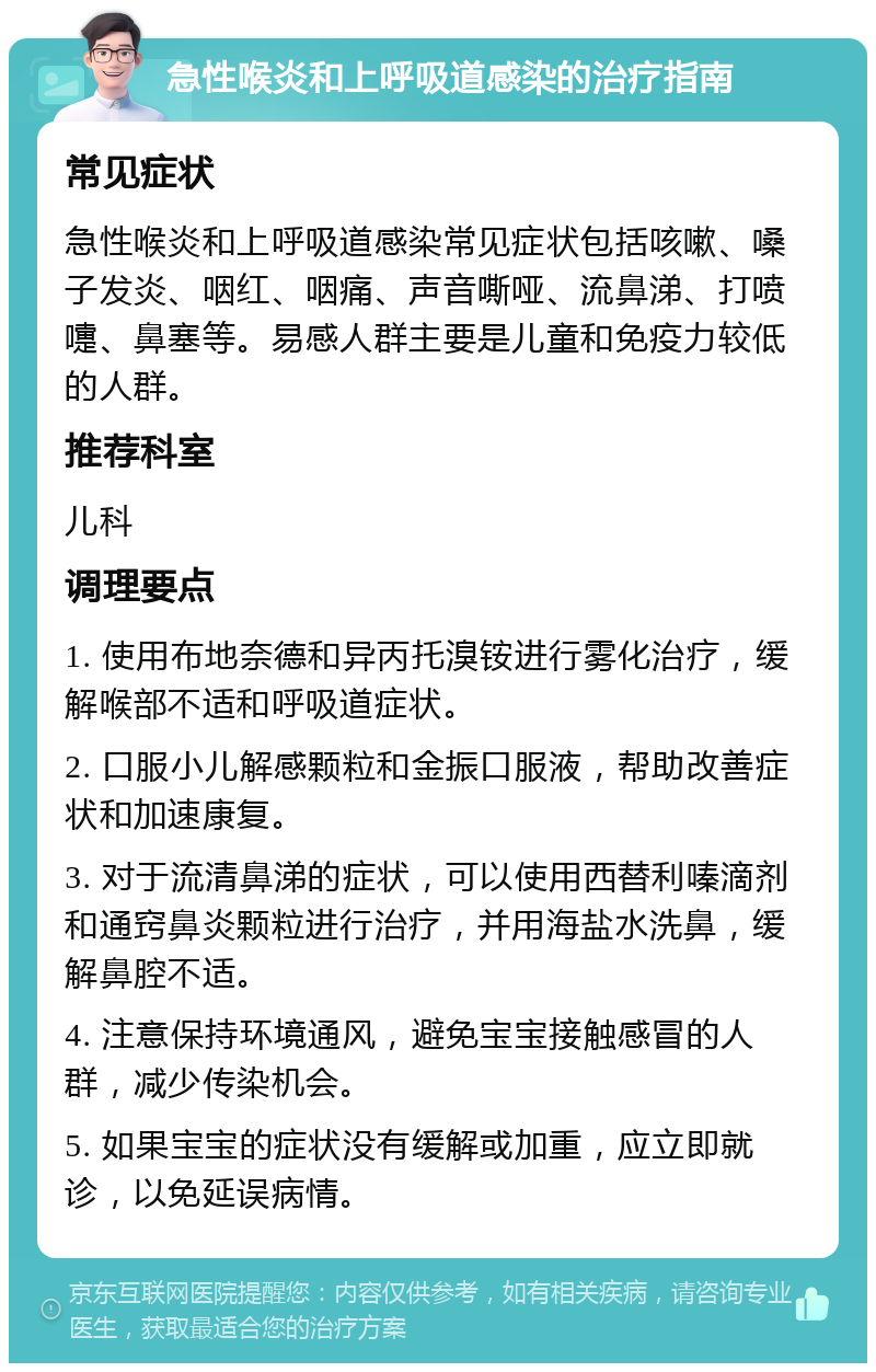 急性喉炎和上呼吸道感染的治疗指南 常见症状 急性喉炎和上呼吸道感染常见症状包括咳嗽、嗓子发炎、咽红、咽痛、声音嘶哑、流鼻涕、打喷嚏、鼻塞等。易感人群主要是儿童和免疫力较低的人群。 推荐科室 儿科 调理要点 1. 使用布地奈德和异丙托溴铵进行雾化治疗，缓解喉部不适和呼吸道症状。 2. 口服小儿解感颗粒和金振口服液，帮助改善症状和加速康复。 3. 对于流清鼻涕的症状，可以使用西替利嗪滴剂和通窍鼻炎颗粒进行治疗，并用海盐水洗鼻，缓解鼻腔不适。 4. 注意保持环境通风，避免宝宝接触感冒的人群，减少传染机会。 5. 如果宝宝的症状没有缓解或加重，应立即就诊，以免延误病情。