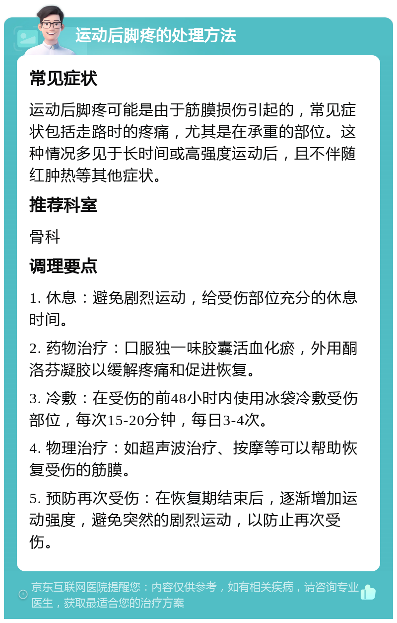 运动后脚疼的处理方法 常见症状 运动后脚疼可能是由于筋膜损伤引起的，常见症状包括走路时的疼痛，尤其是在承重的部位。这种情况多见于长时间或高强度运动后，且不伴随红肿热等其他症状。 推荐科室 骨科 调理要点 1. 休息：避免剧烈运动，给受伤部位充分的休息时间。 2. 药物治疗：口服独一味胶囊活血化瘀，外用酮洛芬凝胶以缓解疼痛和促进恢复。 3. 冷敷：在受伤的前48小时内使用冰袋冷敷受伤部位，每次15-20分钟，每日3-4次。 4. 物理治疗：如超声波治疗、按摩等可以帮助恢复受伤的筋膜。 5. 预防再次受伤：在恢复期结束后，逐渐增加运动强度，避免突然的剧烈运动，以防止再次受伤。