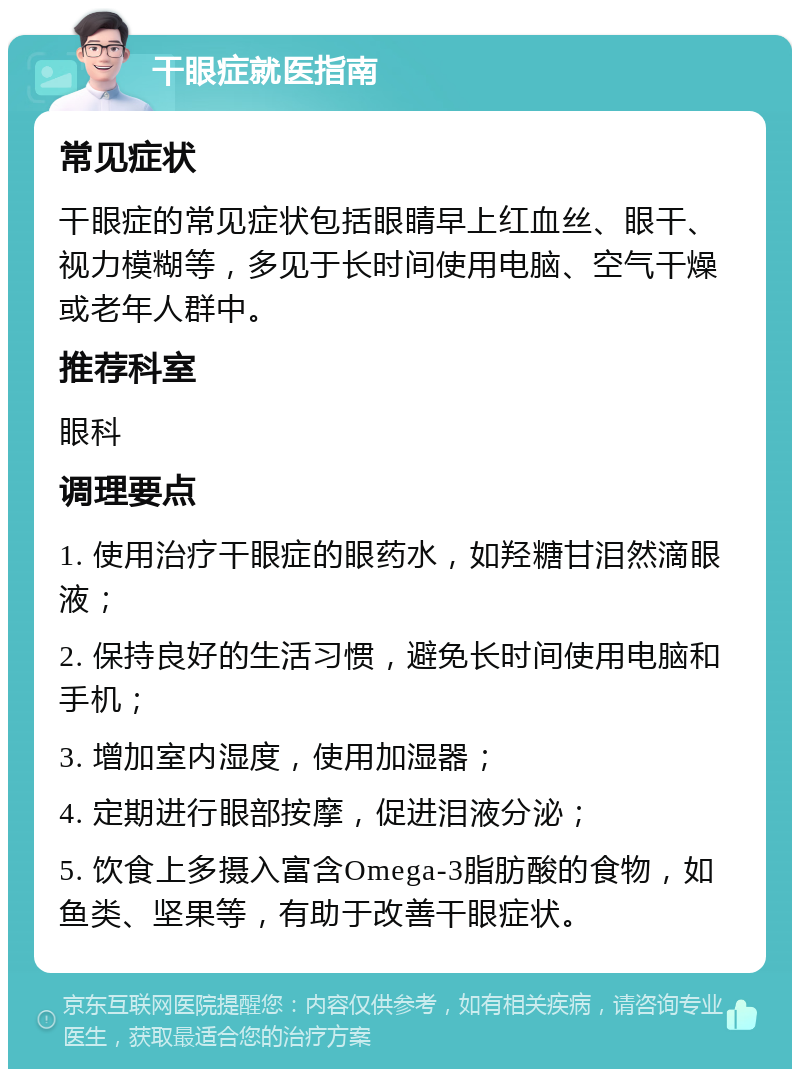 干眼症就医指南 常见症状 干眼症的常见症状包括眼睛早上红血丝、眼干、视力模糊等，多见于长时间使用电脑、空气干燥或老年人群中。 推荐科室 眼科 调理要点 1. 使用治疗干眼症的眼药水，如羟糖甘泪然滴眼液； 2. 保持良好的生活习惯，避免长时间使用电脑和手机； 3. 增加室内湿度，使用加湿器； 4. 定期进行眼部按摩，促进泪液分泌； 5. 饮食上多摄入富含Omega-3脂肪酸的食物，如鱼类、坚果等，有助于改善干眼症状。