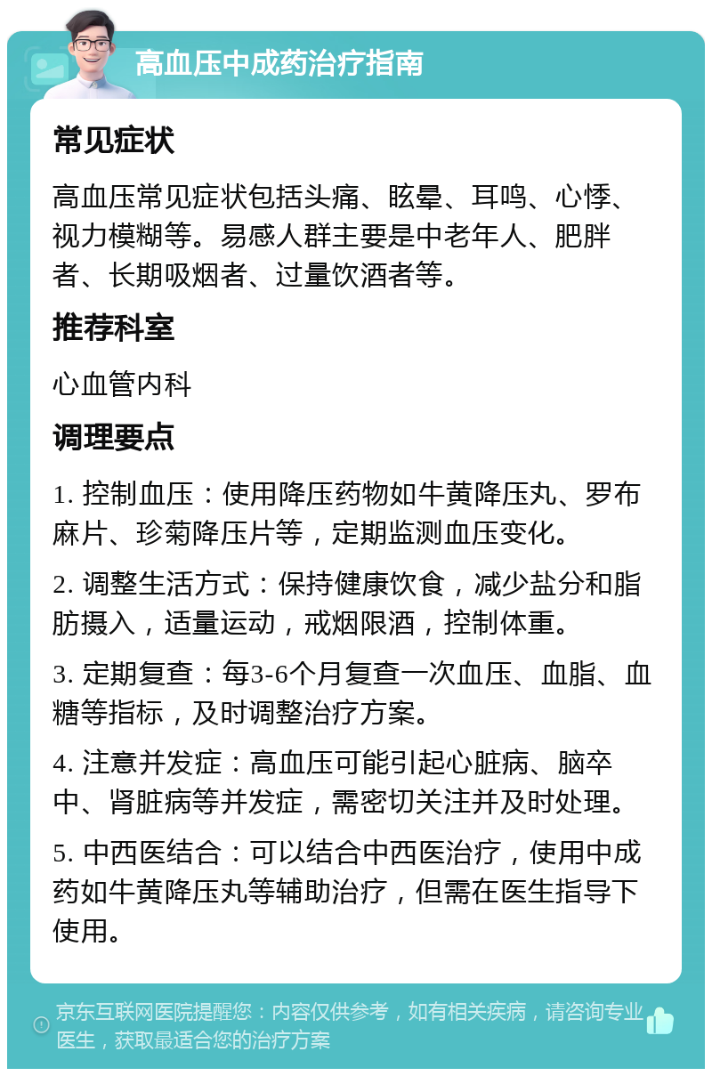 高血压中成药治疗指南 常见症状 高血压常见症状包括头痛、眩晕、耳鸣、心悸、视力模糊等。易感人群主要是中老年人、肥胖者、长期吸烟者、过量饮酒者等。 推荐科室 心血管内科 调理要点 1. 控制血压：使用降压药物如牛黄降压丸、罗布麻片、珍菊降压片等，定期监测血压变化。 2. 调整生活方式：保持健康饮食，减少盐分和脂肪摄入，适量运动，戒烟限酒，控制体重。 3. 定期复查：每3-6个月复查一次血压、血脂、血糖等指标，及时调整治疗方案。 4. 注意并发症：高血压可能引起心脏病、脑卒中、肾脏病等并发症，需密切关注并及时处理。 5. 中西医结合：可以结合中西医治疗，使用中成药如牛黄降压丸等辅助治疗，但需在医生指导下使用。