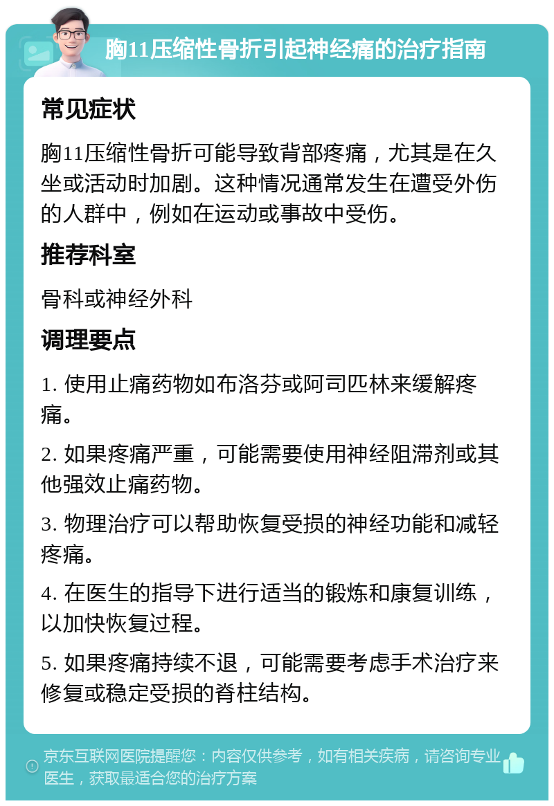 胸11压缩性骨折引起神经痛的治疗指南 常见症状 胸11压缩性骨折可能导致背部疼痛，尤其是在久坐或活动时加剧。这种情况通常发生在遭受外伤的人群中，例如在运动或事故中受伤。 推荐科室 骨科或神经外科 调理要点 1. 使用止痛药物如布洛芬或阿司匹林来缓解疼痛。 2. 如果疼痛严重，可能需要使用神经阻滞剂或其他强效止痛药物。 3. 物理治疗可以帮助恢复受损的神经功能和减轻疼痛。 4. 在医生的指导下进行适当的锻炼和康复训练，以加快恢复过程。 5. 如果疼痛持续不退，可能需要考虑手术治疗来修复或稳定受损的脊柱结构。