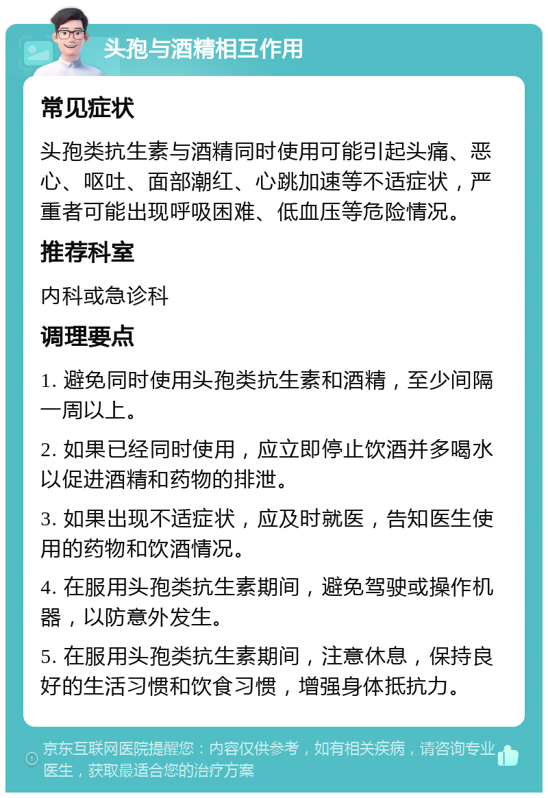 头孢与酒精相互作用 常见症状 头孢类抗生素与酒精同时使用可能引起头痛、恶心、呕吐、面部潮红、心跳加速等不适症状，严重者可能出现呼吸困难、低血压等危险情况。 推荐科室 内科或急诊科 调理要点 1. 避免同时使用头孢类抗生素和酒精，至少间隔一周以上。 2. 如果已经同时使用，应立即停止饮酒并多喝水以促进酒精和药物的排泄。 3. 如果出现不适症状，应及时就医，告知医生使用的药物和饮酒情况。 4. 在服用头孢类抗生素期间，避免驾驶或操作机器，以防意外发生。 5. 在服用头孢类抗生素期间，注意休息，保持良好的生活习惯和饮食习惯，增强身体抵抗力。