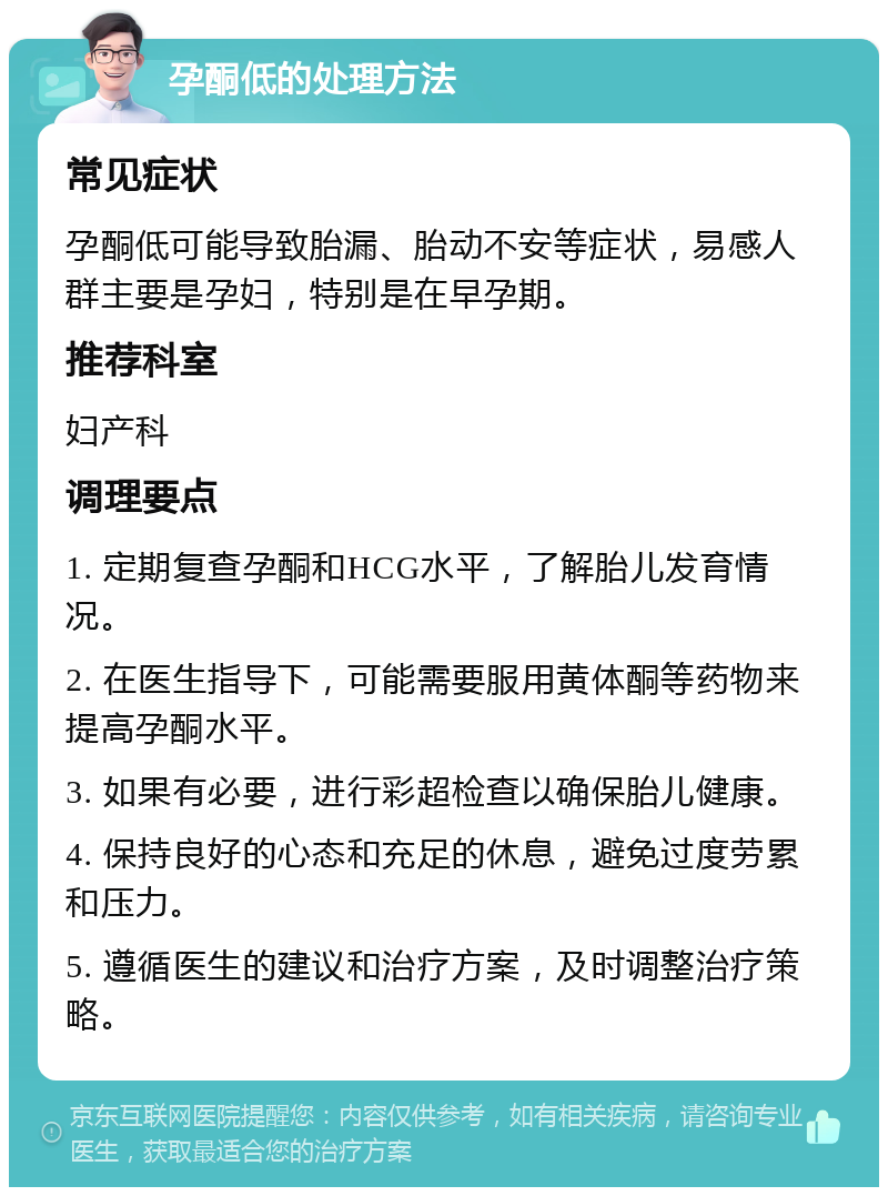 孕酮低的处理方法 常见症状 孕酮低可能导致胎漏、胎动不安等症状，易感人群主要是孕妇，特别是在早孕期。 推荐科室 妇产科 调理要点 1. 定期复查孕酮和HCG水平，了解胎儿发育情况。 2. 在医生指导下，可能需要服用黄体酮等药物来提高孕酮水平。 3. 如果有必要，进行彩超检查以确保胎儿健康。 4. 保持良好的心态和充足的休息，避免过度劳累和压力。 5. 遵循医生的建议和治疗方案，及时调整治疗策略。