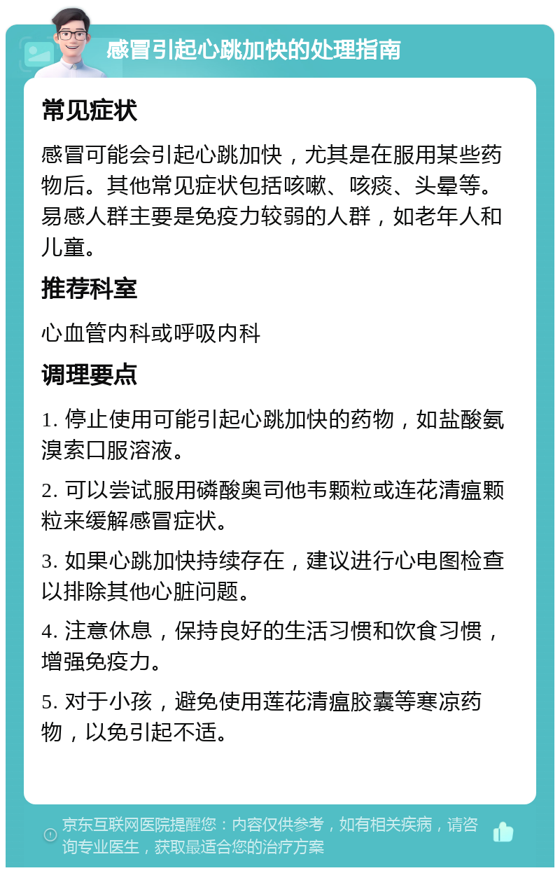 感冒引起心跳加快的处理指南 常见症状 感冒可能会引起心跳加快，尤其是在服用某些药物后。其他常见症状包括咳嗽、咳痰、头晕等。易感人群主要是免疫力较弱的人群，如老年人和儿童。 推荐科室 心血管内科或呼吸内科 调理要点 1. 停止使用可能引起心跳加快的药物，如盐酸氨溴索口服溶液。 2. 可以尝试服用磷酸奥司他韦颗粒或连花清瘟颗粒来缓解感冒症状。 3. 如果心跳加快持续存在，建议进行心电图检查以排除其他心脏问题。 4. 注意休息，保持良好的生活习惯和饮食习惯，增强免疫力。 5. 对于小孩，避免使用莲花清瘟胶囊等寒凉药物，以免引起不适。