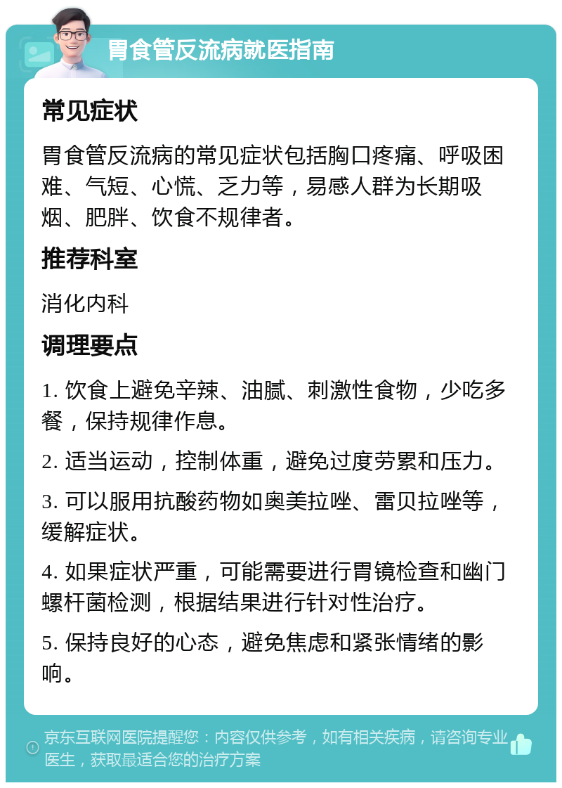 胃食管反流病就医指南 常见症状 胃食管反流病的常见症状包括胸口疼痛、呼吸困难、气短、心慌、乏力等，易感人群为长期吸烟、肥胖、饮食不规律者。 推荐科室 消化内科 调理要点 1. 饮食上避免辛辣、油腻、刺激性食物，少吃多餐，保持规律作息。 2. 适当运动，控制体重，避免过度劳累和压力。 3. 可以服用抗酸药物如奥美拉唑、雷贝拉唑等，缓解症状。 4. 如果症状严重，可能需要进行胃镜检查和幽门螺杆菌检测，根据结果进行针对性治疗。 5. 保持良好的心态，避免焦虑和紧张情绪的影响。