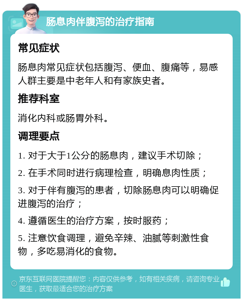 肠息肉伴腹泻的治疗指南 常见症状 肠息肉常见症状包括腹泻、便血、腹痛等，易感人群主要是中老年人和有家族史者。 推荐科室 消化内科或肠胃外科。 调理要点 1. 对于大于1公分的肠息肉，建议手术切除； 2. 在手术同时进行病理检查，明确息肉性质； 3. 对于伴有腹泻的患者，切除肠息肉可以明确促进腹泻的治疗； 4. 遵循医生的治疗方案，按时服药； 5. 注意饮食调理，避免辛辣、油腻等刺激性食物，多吃易消化的食物。