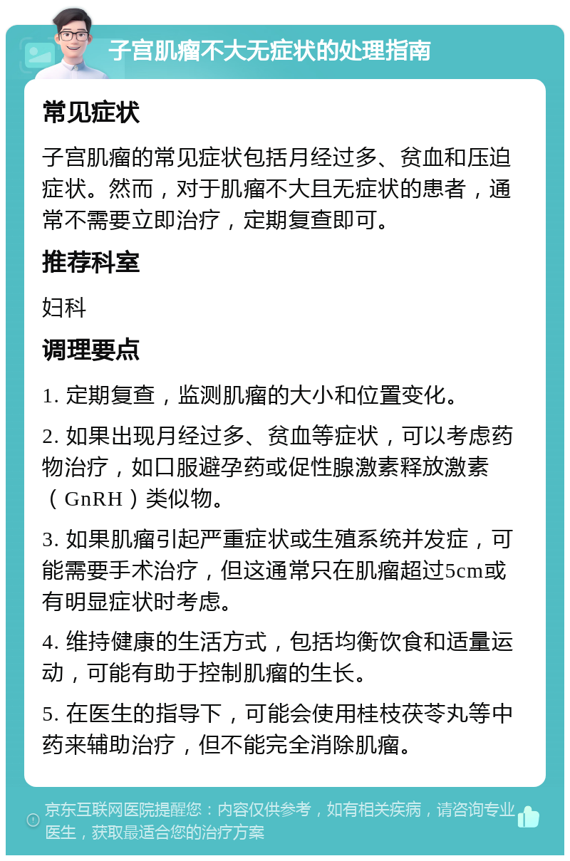 子宫肌瘤不大无症状的处理指南 常见症状 子宫肌瘤的常见症状包括月经过多、贫血和压迫症状。然而，对于肌瘤不大且无症状的患者，通常不需要立即治疗，定期复查即可。 推荐科室 妇科 调理要点 1. 定期复查，监测肌瘤的大小和位置变化。 2. 如果出现月经过多、贫血等症状，可以考虑药物治疗，如口服避孕药或促性腺激素释放激素（GnRH）类似物。 3. 如果肌瘤引起严重症状或生殖系统并发症，可能需要手术治疗，但这通常只在肌瘤超过5cm或有明显症状时考虑。 4. 维持健康的生活方式，包括均衡饮食和适量运动，可能有助于控制肌瘤的生长。 5. 在医生的指导下，可能会使用桂枝茯苓丸等中药来辅助治疗，但不能完全消除肌瘤。