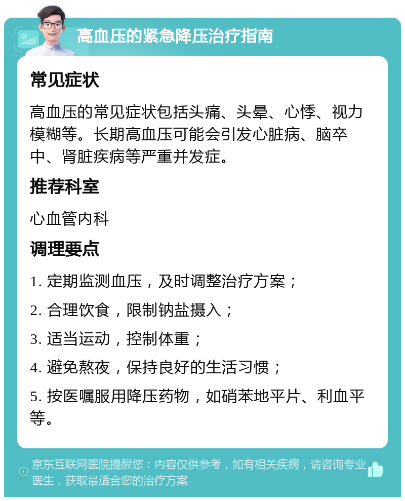 高血压的紧急降压治疗指南 常见症状 高血压的常见症状包括头痛、头晕、心悸、视力模糊等。长期高血压可能会引发心脏病、脑卒中、肾脏疾病等严重并发症。 推荐科室 心血管内科 调理要点 1. 定期监测血压，及时调整治疗方案； 2. 合理饮食，限制钠盐摄入； 3. 适当运动，控制体重； 4. 避免熬夜，保持良好的生活习惯； 5. 按医嘱服用降压药物，如硝苯地平片、利血平等。