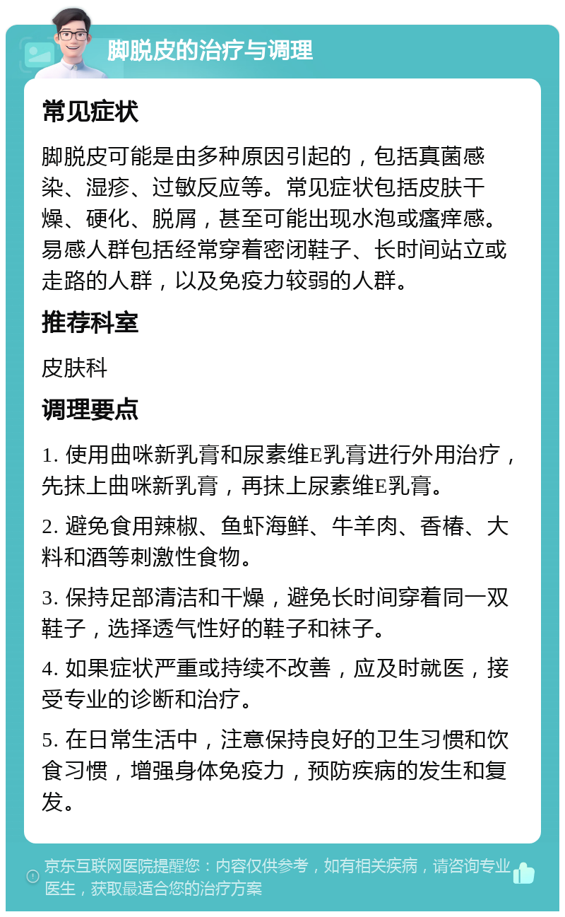 脚脱皮的治疗与调理 常见症状 脚脱皮可能是由多种原因引起的，包括真菌感染、湿疹、过敏反应等。常见症状包括皮肤干燥、硬化、脱屑，甚至可能出现水泡或瘙痒感。易感人群包括经常穿着密闭鞋子、长时间站立或走路的人群，以及免疫力较弱的人群。 推荐科室 皮肤科 调理要点 1. 使用曲咪新乳膏和尿素维E乳膏进行外用治疗，先抹上曲咪新乳膏，再抹上尿素维E乳膏。 2. 避免食用辣椒、鱼虾海鲜、牛羊肉、香椿、大料和酒等刺激性食物。 3. 保持足部清洁和干燥，避免长时间穿着同一双鞋子，选择透气性好的鞋子和袜子。 4. 如果症状严重或持续不改善，应及时就医，接受专业的诊断和治疗。 5. 在日常生活中，注意保持良好的卫生习惯和饮食习惯，增强身体免疫力，预防疾病的发生和复发。