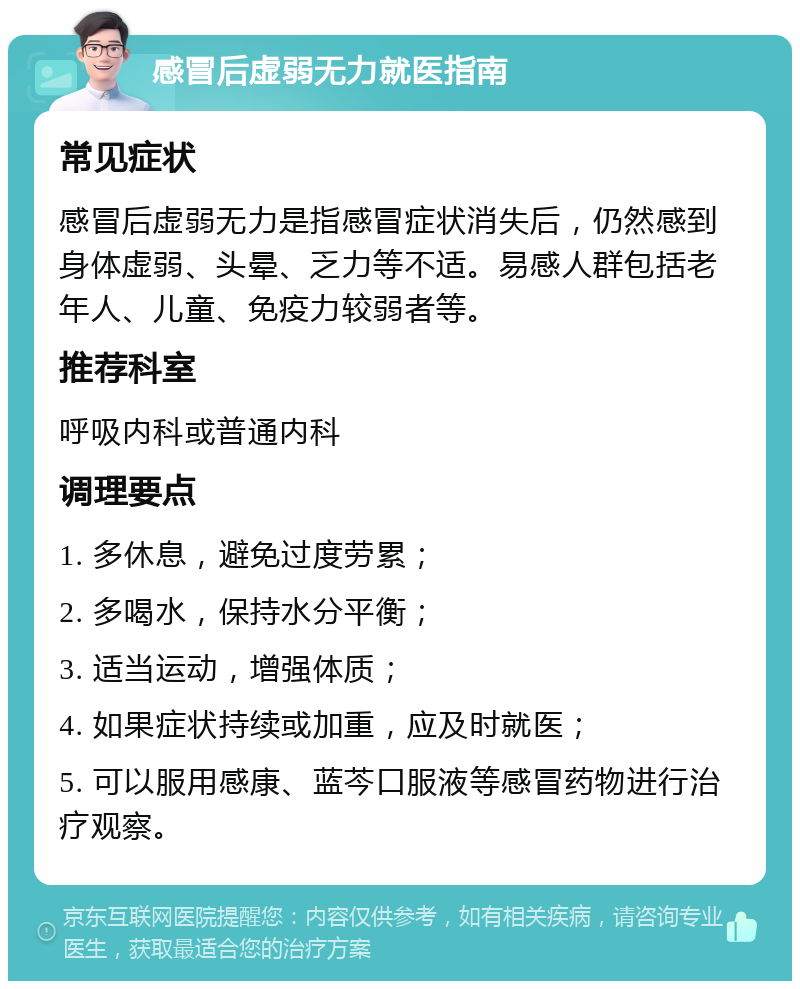 感冒后虚弱无力就医指南 常见症状 感冒后虚弱无力是指感冒症状消失后，仍然感到身体虚弱、头晕、乏力等不适。易感人群包括老年人、儿童、免疫力较弱者等。 推荐科室 呼吸内科或普通内科 调理要点 1. 多休息，避免过度劳累； 2. 多喝水，保持水分平衡； 3. 适当运动，增强体质； 4. 如果症状持续或加重，应及时就医； 5. 可以服用感康、蓝芩口服液等感冒药物进行治疗观察。