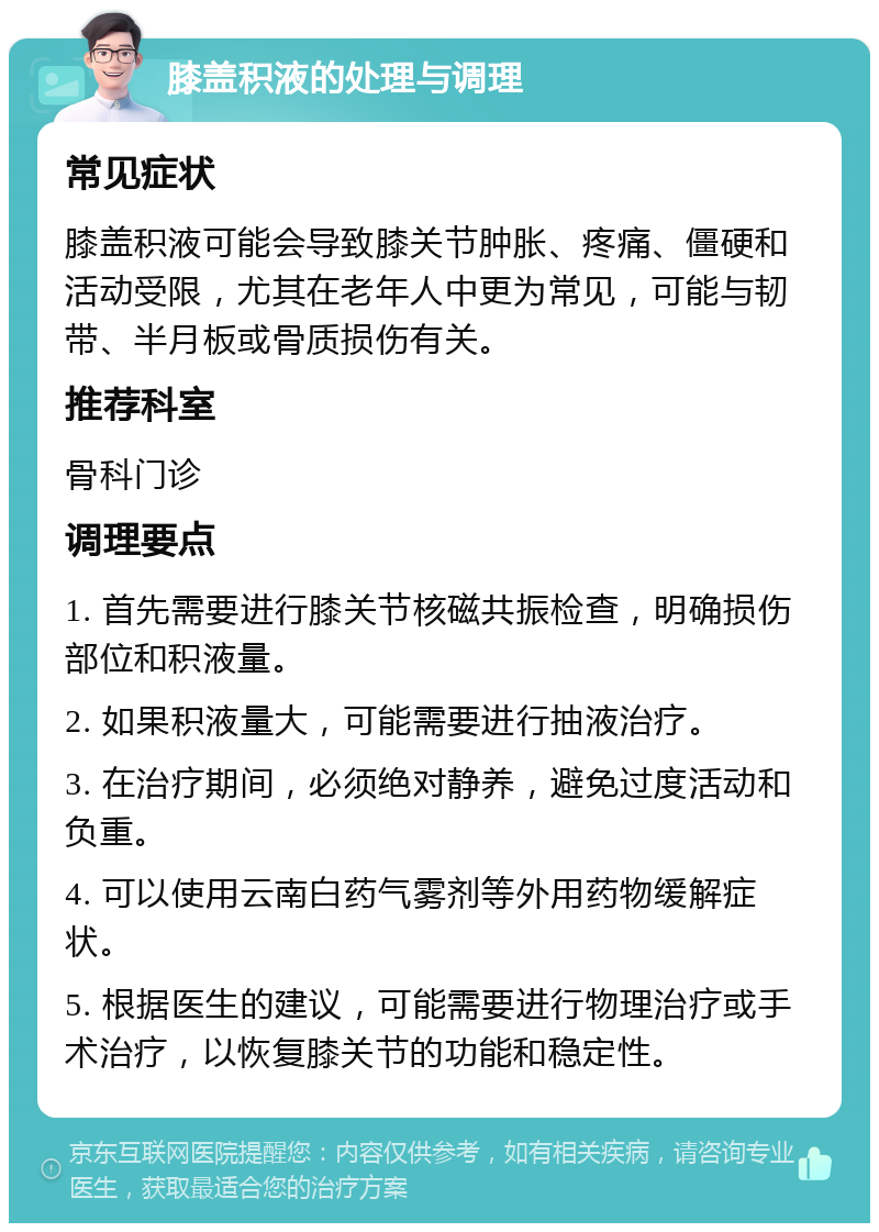 膝盖积液的处理与调理 常见症状 膝盖积液可能会导致膝关节肿胀、疼痛、僵硬和活动受限，尤其在老年人中更为常见，可能与韧带、半月板或骨质损伤有关。 推荐科室 骨科门诊 调理要点 1. 首先需要进行膝关节核磁共振检查，明确损伤部位和积液量。 2. 如果积液量大，可能需要进行抽液治疗。 3. 在治疗期间，必须绝对静养，避免过度活动和负重。 4. 可以使用云南白药气雾剂等外用药物缓解症状。 5. 根据医生的建议，可能需要进行物理治疗或手术治疗，以恢复膝关节的功能和稳定性。