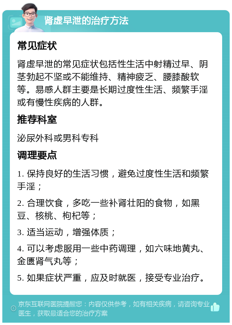 肾虚早泄的治疗方法 常见症状 肾虚早泄的常见症状包括性生活中射精过早、阴茎勃起不坚或不能维持、精神疲乏、腰膝酸软等。易感人群主要是长期过度性生活、频繁手淫或有慢性疾病的人群。 推荐科室 泌尿外科或男科专科 调理要点 1. 保持良好的生活习惯，避免过度性生活和频繁手淫； 2. 合理饮食，多吃一些补肾壮阳的食物，如黑豆、核桃、枸杞等； 3. 适当运动，增强体质； 4. 可以考虑服用一些中药调理，如六味地黄丸、金匮肾气丸等； 5. 如果症状严重，应及时就医，接受专业治疗。