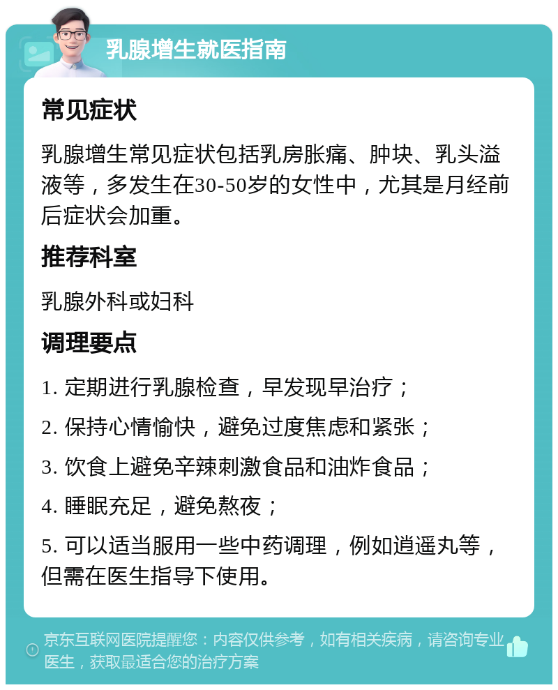 乳腺增生就医指南 常见症状 乳腺增生常见症状包括乳房胀痛、肿块、乳头溢液等，多发生在30-50岁的女性中，尤其是月经前后症状会加重。 推荐科室 乳腺外科或妇科 调理要点 1. 定期进行乳腺检查，早发现早治疗； 2. 保持心情愉快，避免过度焦虑和紧张； 3. 饮食上避免辛辣刺激食品和油炸食品； 4. 睡眠充足，避免熬夜； 5. 可以适当服用一些中药调理，例如逍遥丸等，但需在医生指导下使用。