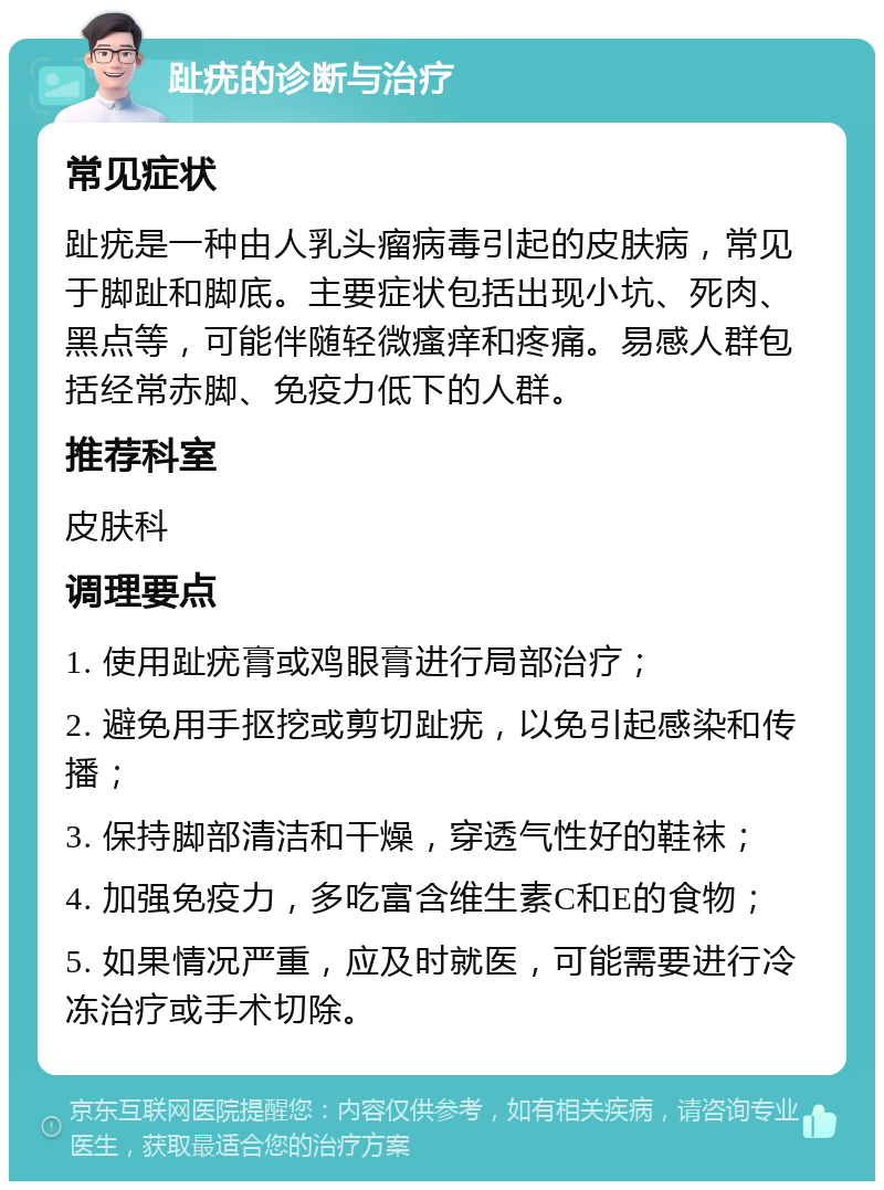 趾疣的诊断与治疗 常见症状 趾疣是一种由人乳头瘤病毒引起的皮肤病，常见于脚趾和脚底。主要症状包括出现小坑、死肉、黑点等，可能伴随轻微瘙痒和疼痛。易感人群包括经常赤脚、免疫力低下的人群。 推荐科室 皮肤科 调理要点 1. 使用趾疣膏或鸡眼膏进行局部治疗； 2. 避免用手抠挖或剪切趾疣，以免引起感染和传播； 3. 保持脚部清洁和干燥，穿透气性好的鞋袜； 4. 加强免疫力，多吃富含维生素C和E的食物； 5. 如果情况严重，应及时就医，可能需要进行冷冻治疗或手术切除。