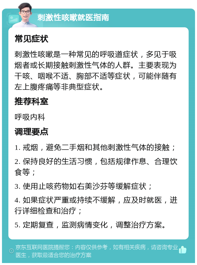 刺激性咳嗽就医指南 常见症状 刺激性咳嗽是一种常见的呼吸道症状，多见于吸烟者或长期接触刺激性气体的人群。主要表现为干咳、咽喉不适、胸部不适等症状，可能伴随有左上腹疼痛等非典型症状。 推荐科室 呼吸内科 调理要点 1. 戒烟，避免二手烟和其他刺激性气体的接触； 2. 保持良好的生活习惯，包括规律作息、合理饮食等； 3. 使用止咳药物如右美沙芬等缓解症状； 4. 如果症状严重或持续不缓解，应及时就医，进行详细检查和治疗； 5. 定期复查，监测病情变化，调整治疗方案。