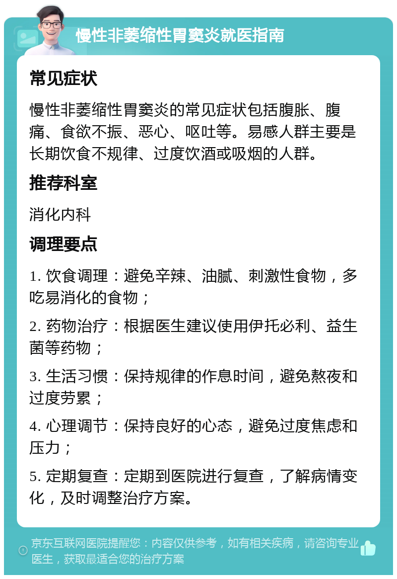 慢性非萎缩性胃窦炎就医指南 常见症状 慢性非萎缩性胃窦炎的常见症状包括腹胀、腹痛、食欲不振、恶心、呕吐等。易感人群主要是长期饮食不规律、过度饮酒或吸烟的人群。 推荐科室 消化内科 调理要点 1. 饮食调理：避免辛辣、油腻、刺激性食物，多吃易消化的食物； 2. 药物治疗：根据医生建议使用伊托必利、益生菌等药物； 3. 生活习惯：保持规律的作息时间，避免熬夜和过度劳累； 4. 心理调节：保持良好的心态，避免过度焦虑和压力； 5. 定期复查：定期到医院进行复查，了解病情变化，及时调整治疗方案。