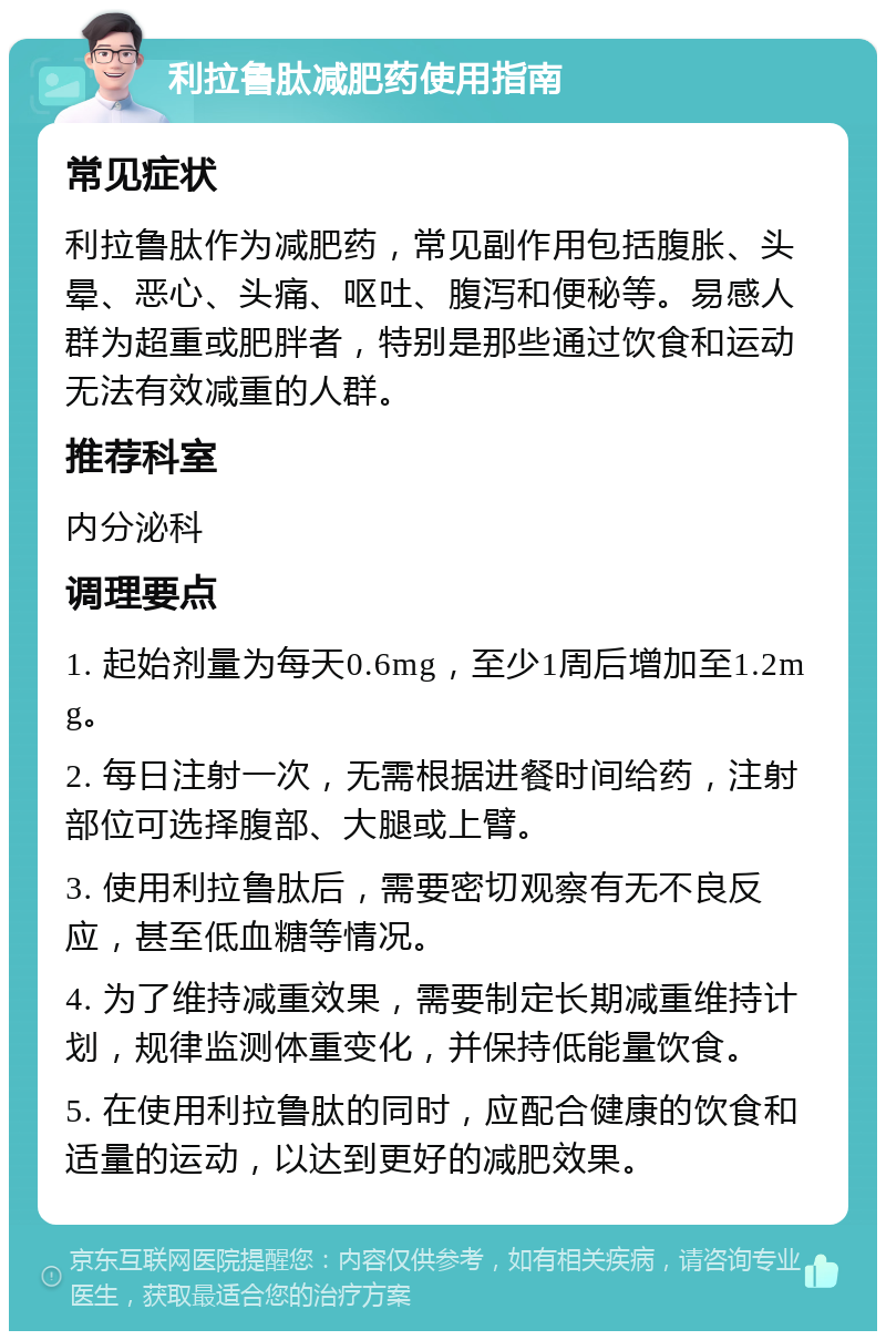 利拉鲁肽减肥药使用指南 常见症状 利拉鲁肽作为减肥药，常见副作用包括腹胀、头晕、恶心、头痛、呕吐、腹泻和便秘等。易感人群为超重或肥胖者，特别是那些通过饮食和运动无法有效减重的人群。 推荐科室 内分泌科 调理要点 1. 起始剂量为每天0.6mg，至少1周后增加至1.2mg。 2. 每日注射一次，无需根据进餐时间给药，注射部位可选择腹部、大腿或上臂。 3. 使用利拉鲁肽后，需要密切观察有无不良反应，甚至低血糖等情况。 4. 为了维持减重效果，需要制定长期减重维持计划，规律监测体重变化，并保持低能量饮食。 5. 在使用利拉鲁肽的同时，应配合健康的饮食和适量的运动，以达到更好的减肥效果。