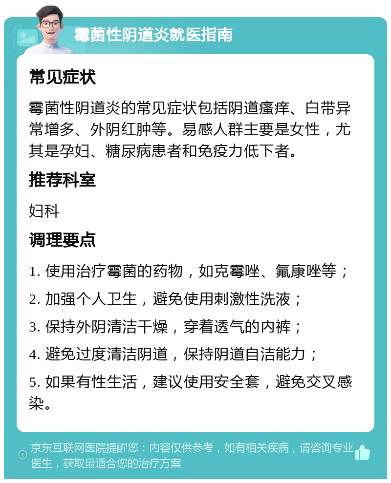 霉菌性阴道炎就医指南 常见症状 霉菌性阴道炎的常见症状包括阴道瘙痒、白带异常增多、外阴红肿等。易感人群主要是女性，尤其是孕妇、糖尿病患者和免疫力低下者。 推荐科室 妇科 调理要点 1. 使用治疗霉菌的药物，如克霉唑、氟康唑等； 2. 加强个人卫生，避免使用刺激性洗液； 3. 保持外阴清洁干燥，穿着透气的内裤； 4. 避免过度清洁阴道，保持阴道自洁能力； 5. 如果有性生活，建议使用安全套，避免交叉感染。