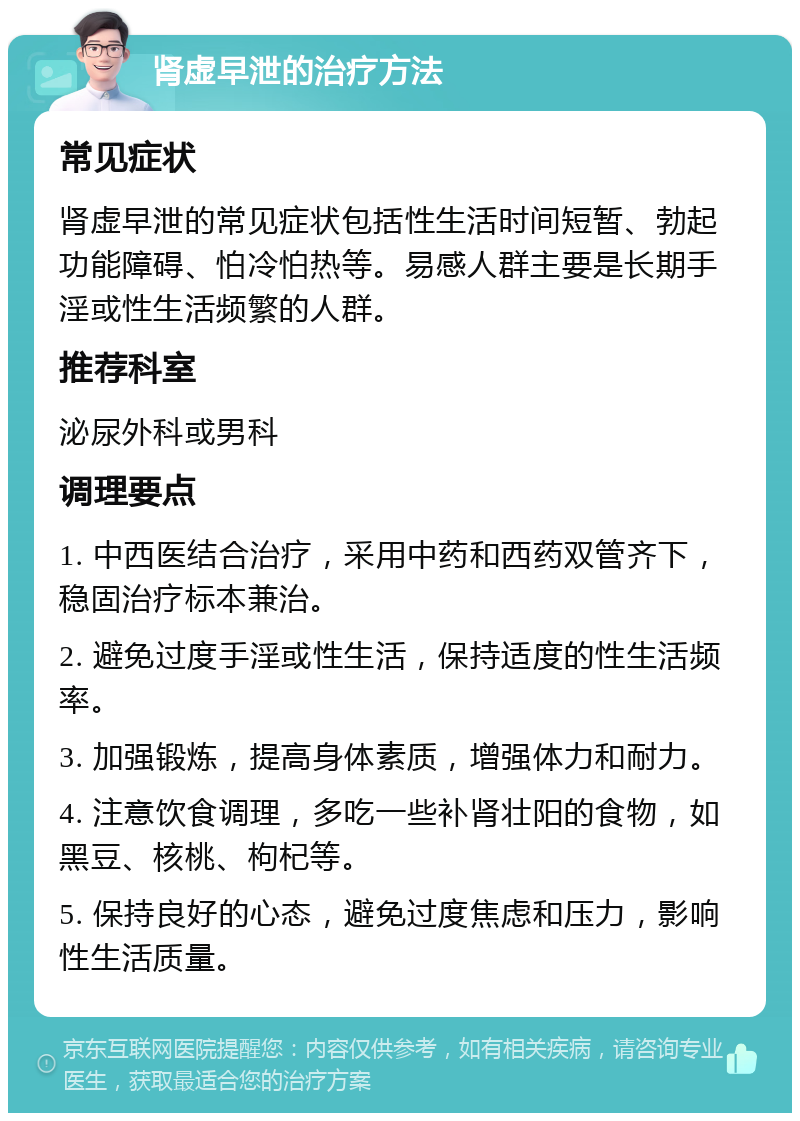 肾虚早泄的治疗方法 常见症状 肾虚早泄的常见症状包括性生活时间短暂、勃起功能障碍、怕冷怕热等。易感人群主要是长期手淫或性生活频繁的人群。 推荐科室 泌尿外科或男科 调理要点 1. 中西医结合治疗，采用中药和西药双管齐下，稳固治疗标本兼治。 2. 避免过度手淫或性生活，保持适度的性生活频率。 3. 加强锻炼，提高身体素质，增强体力和耐力。 4. 注意饮食调理，多吃一些补肾壮阳的食物，如黑豆、核桃、枸杞等。 5. 保持良好的心态，避免过度焦虑和压力，影响性生活质量。