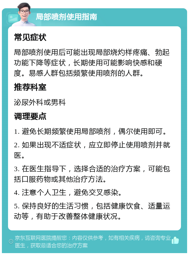 局部喷剂使用指南 常见症状 局部喷剂使用后可能出现局部烧灼样疼痛、勃起功能下降等症状，长期使用可能影响快感和硬度。易感人群包括频繁使用喷剂的人群。 推荐科室 泌尿外科或男科 调理要点 1. 避免长期频繁使用局部喷剂，偶尔使用即可。 2. 如果出现不适症状，应立即停止使用喷剂并就医。 3. 在医生指导下，选择合适的治疗方案，可能包括口服药物或其他治疗方法。 4. 注意个人卫生，避免交叉感染。 5. 保持良好的生活习惯，包括健康饮食、适量运动等，有助于改善整体健康状况。