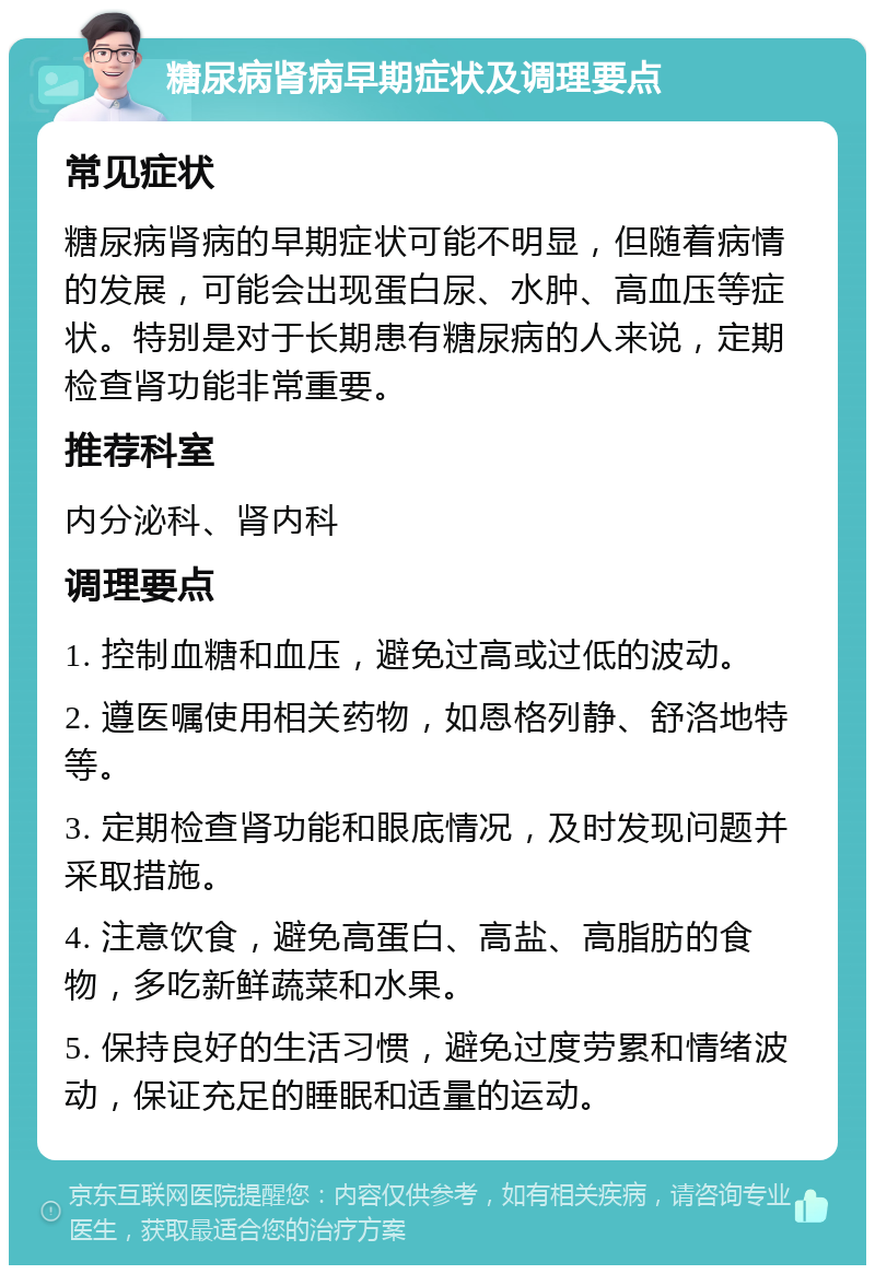 糖尿病肾病早期症状及调理要点 常见症状 糖尿病肾病的早期症状可能不明显，但随着病情的发展，可能会出现蛋白尿、水肿、高血压等症状。特别是对于长期患有糖尿病的人来说，定期检查肾功能非常重要。 推荐科室 内分泌科、肾内科 调理要点 1. 控制血糖和血压，避免过高或过低的波动。 2. 遵医嘱使用相关药物，如恩格列静、舒洛地特等。 3. 定期检查肾功能和眼底情况，及时发现问题并采取措施。 4. 注意饮食，避免高蛋白、高盐、高脂肪的食物，多吃新鲜蔬菜和水果。 5. 保持良好的生活习惯，避免过度劳累和情绪波动，保证充足的睡眠和适量的运动。