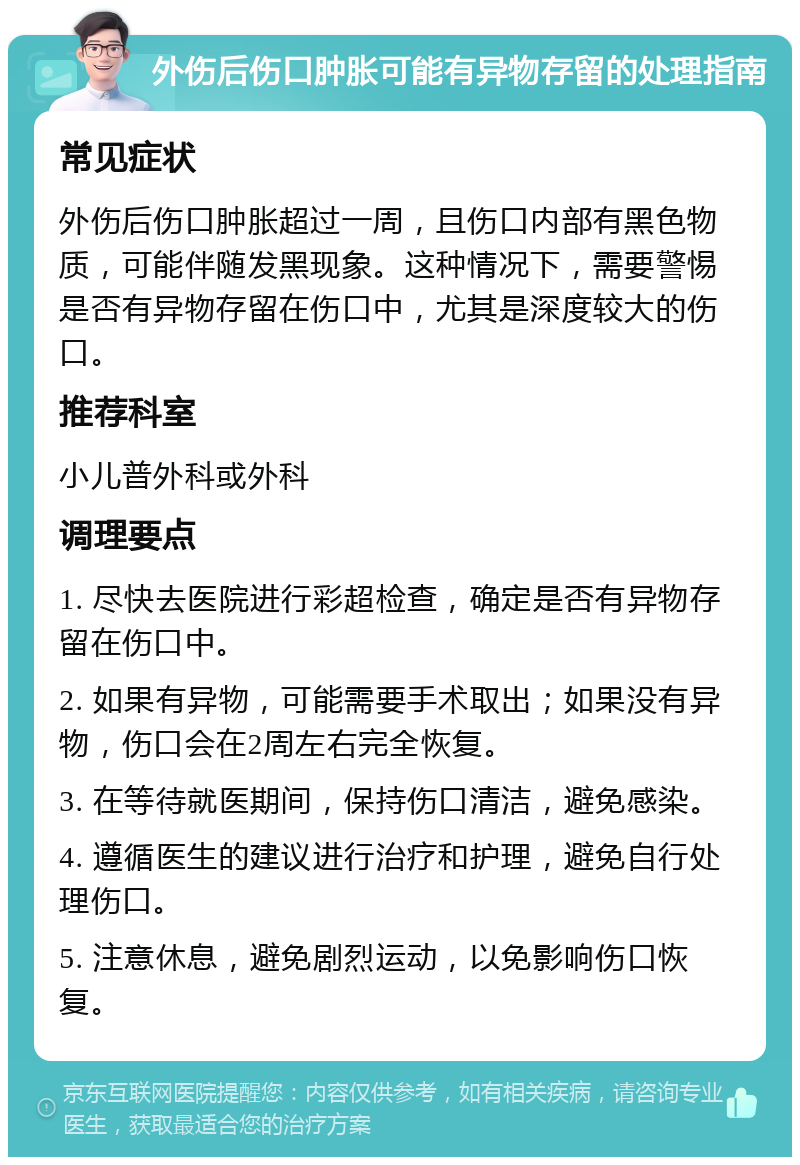 外伤后伤口肿胀可能有异物存留的处理指南 常见症状 外伤后伤口肿胀超过一周，且伤口内部有黑色物质，可能伴随发黑现象。这种情况下，需要警惕是否有异物存留在伤口中，尤其是深度较大的伤口。 推荐科室 小儿普外科或外科 调理要点 1. 尽快去医院进行彩超检查，确定是否有异物存留在伤口中。 2. 如果有异物，可能需要手术取出；如果没有异物，伤口会在2周左右完全恢复。 3. 在等待就医期间，保持伤口清洁，避免感染。 4. 遵循医生的建议进行治疗和护理，避免自行处理伤口。 5. 注意休息，避免剧烈运动，以免影响伤口恢复。