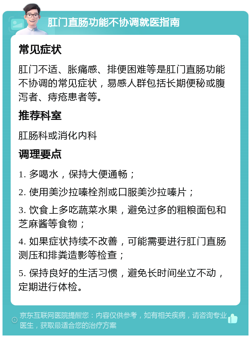 肛门直肠功能不协调就医指南 常见症状 肛门不适、胀痛感、排便困难等是肛门直肠功能不协调的常见症状，易感人群包括长期便秘或腹泻者、痔疮患者等。 推荐科室 肛肠科或消化内科 调理要点 1. 多喝水，保持大便通畅； 2. 使用美沙拉嗪栓剂或口服美沙拉嗪片； 3. 饮食上多吃蔬菜水果，避免过多的粗粮面包和芝麻酱等食物； 4. 如果症状持续不改善，可能需要进行肛门直肠测压和排粪造影等检查； 5. 保持良好的生活习惯，避免长时间坐立不动，定期进行体检。