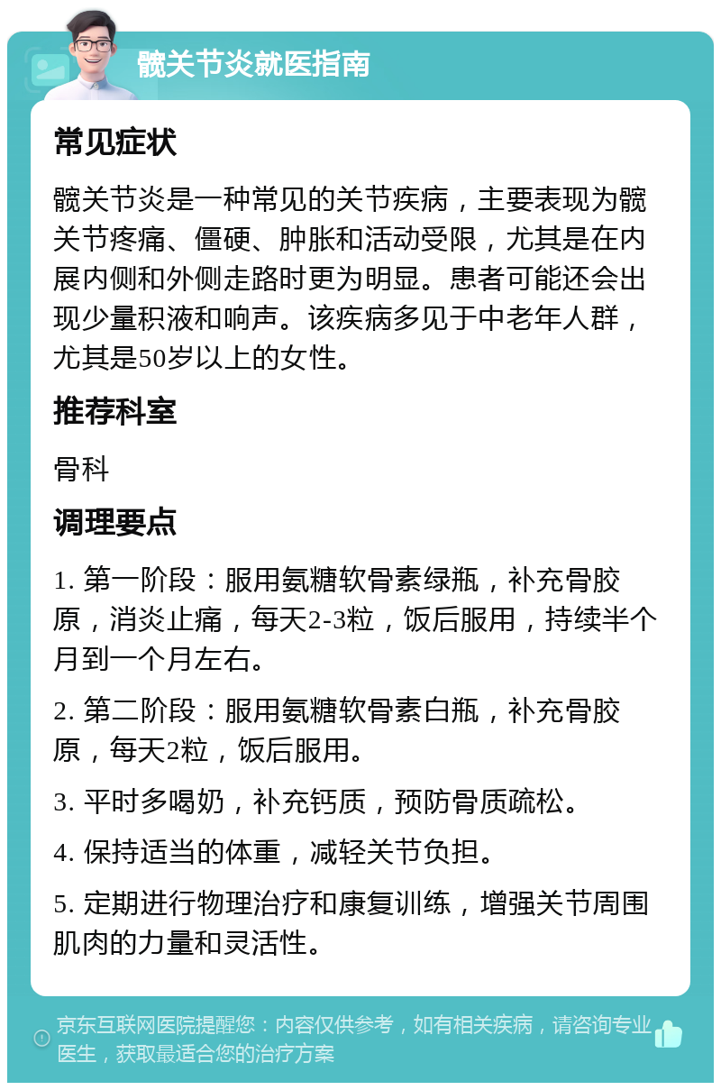 髋关节炎就医指南 常见症状 髋关节炎是一种常见的关节疾病，主要表现为髋关节疼痛、僵硬、肿胀和活动受限，尤其是在内展内侧和外侧走路时更为明显。患者可能还会出现少量积液和响声。该疾病多见于中老年人群，尤其是50岁以上的女性。 推荐科室 骨科 调理要点 1. 第一阶段：服用氨糖软骨素绿瓶，补充骨胶原，消炎止痛，每天2-3粒，饭后服用，持续半个月到一个月左右。 2. 第二阶段：服用氨糖软骨素白瓶，补充骨胶原，每天2粒，饭后服用。 3. 平时多喝奶，补充钙质，预防骨质疏松。 4. 保持适当的体重，减轻关节负担。 5. 定期进行物理治疗和康复训练，增强关节周围肌肉的力量和灵活性。