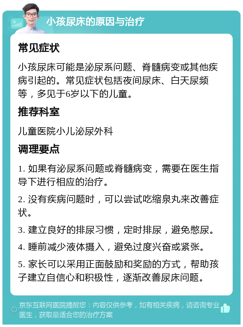 小孩尿床的原因与治疗 常见症状 小孩尿床可能是泌尿系问题、脊髓病变或其他疾病引起的。常见症状包括夜间尿床、白天尿频等，多见于6岁以下的儿童。 推荐科室 儿童医院小儿泌尿外科 调理要点 1. 如果有泌尿系问题或脊髓病变，需要在医生指导下进行相应的治疗。 2. 没有疾病问题时，可以尝试吃缩泉丸来改善症状。 3. 建立良好的排尿习惯，定时排尿，避免憋尿。 4. 睡前减少液体摄入，避免过度兴奋或紧张。 5. 家长可以采用正面鼓励和奖励的方式，帮助孩子建立自信心和积极性，逐渐改善尿床问题。