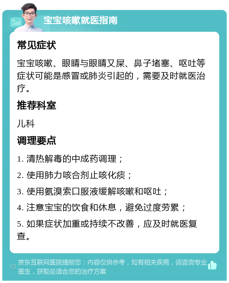 宝宝咳嗽就医指南 常见症状 宝宝咳嗽、眼睛与眼睛又屎、鼻子堵塞、呕吐等症状可能是感冒或肺炎引起的，需要及时就医治疗。 推荐科室 儿科 调理要点 1. 清热解毒的中成药调理； 2. 使用肺力咳合剂止咳化痰； 3. 使用氨溴索口服液缓解咳嗽和呕吐； 4. 注意宝宝的饮食和休息，避免过度劳累； 5. 如果症状加重或持续不改善，应及时就医复查。