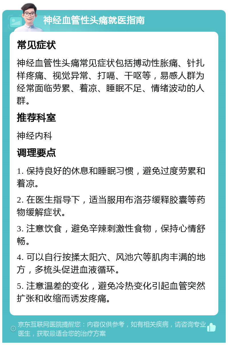 神经血管性头痛就医指南 常见症状 神经血管性头痛常见症状包括搏动性胀痛、针扎样疼痛、视觉异常、打嗝、干呕等，易感人群为经常面临劳累、着凉、睡眠不足、情绪波动的人群。 推荐科室 神经内科 调理要点 1. 保持良好的休息和睡眠习惯，避免过度劳累和着凉。 2. 在医生指导下，适当服用布洛芬缓释胶囊等药物缓解症状。 3. 注意饮食，避免辛辣刺激性食物，保持心情舒畅。 4. 可以自行按揉太阳穴、风池穴等肌肉丰满的地方，多梳头促进血液循环。 5. 注意温差的变化，避免冷热变化引起血管突然扩张和收缩而诱发疼痛。