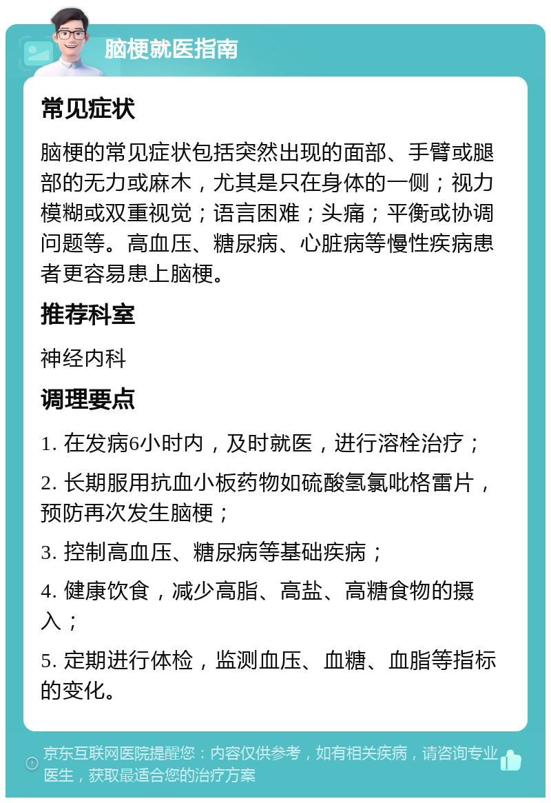 脑梗就医指南 常见症状 脑梗的常见症状包括突然出现的面部、手臂或腿部的无力或麻木，尤其是只在身体的一侧；视力模糊或双重视觉；语言困难；头痛；平衡或协调问题等。高血压、糖尿病、心脏病等慢性疾病患者更容易患上脑梗。 推荐科室 神经内科 调理要点 1. 在发病6小时内，及时就医，进行溶栓治疗； 2. 长期服用抗血小板药物如硫酸氢氯吡格雷片，预防再次发生脑梗； 3. 控制高血压、糖尿病等基础疾病； 4. 健康饮食，减少高脂、高盐、高糖食物的摄入； 5. 定期进行体检，监测血压、血糖、血脂等指标的变化。